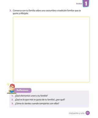 Unidad
1
3. Conversa con tu familia sobre una costumbre o tradición familiar que te
guste y dibújala.
Reflexiono
1. ¿Qué elementos unen a tu familia?
2. ¿Qué es lo que más te gusta de tu familia?, ¿por qué?
3. ¿Cómo te sientes cuando compartes con ellos?
cincuenta y uno 51
U1_Hist_1B_txt_1/2_Punto.indd 51 23-07-18 13:22
 