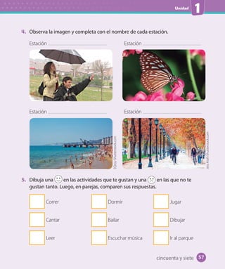 Unidad
1
4. Observa la imagen y completa con el nombre de cada estación.
5. Dibuja una en las actividades que te gustan y una en las que no te
gustan tanto. Luego, en parejas, comparen sus respuestas.
Correr
Cantar
Leer
Dormir
Bailar
Escuchar música
Jugar
Dibujar
Ir al parque
Estación
Estación
Estación
Estación
EQroy-Shutterstock.com
JessKraft-Shutterstock.com
cincuenta y siete 57
U1_Hist_1B_txt_1/2_Punto.indd 57 23-07-18 13:22
 
