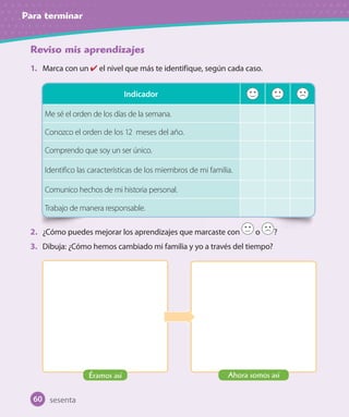 Para terminar
Reviso mis aprendizajes
1. Marca con un ✔ el nivel que más te identifique, según cada caso.
2. ¿Cómo puedes mejorar los aprendizajes que marcaste con o ?
3. Dibuja: ¿Cómo hemos cambiado mi familia y yo a través del tiempo?
Indicador
Me sé el orden de los días de la semana.
Conozco el orden de los 12 meses del año.
Comprendo que soy un ser único.
Identifico las características de los miembros de mi familia.
Comunico hechos de mi historia personal.
Trabajo de manera responsable.
sesenta
Éramos así Ahora somos así
60
U1_Hist_1B_txt_1/2_Punto.indd 60 23-07-18 13:22
 