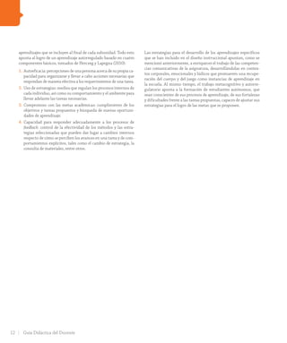 aprendizajes que se incluyen al final de cada subunidad. Todo esto
apunta al logro de un aprendizaje autorregulado basado en cuatro
componentes básicos, tomados de Herczeg y Lapegna (2010):
1.	Autoeficacia: percepciones de una persona acerca de su propia ca-
pacidad para organizarse y llevar a cabo acciones necesarias que
respondan de manera efectiva a los requerimientos de una tarea.
2.	Uso de estrategias: medios que regulan los procesos internos de
cada individuo, así como su comportamiento y el ambiente para
llevar adelante las tareas necesarias.
3.	Compromiso con las metas académicas: cumplimiento de los
objetivos y tareas propuestos y búsqueda de nuevas oportuni-
dades de aprendizaje.
4.	Capacidad para responder adecuadamente a los procesos de
feedback: control de la efectividad de los métodos y las estra-
tegias seleccionadas que pueden dar lugar a cambios internos
respecto de cómo se perciben los avances en una tarea y de com-
portamientos explícitos, tales como el cambio de estrategia, la
consulta de materiales, entre otros.
Las estrategias para el desarrollo de los aprendizajes específicos
que se han incluido en el diseño instruccional apuntan, como se
mencionó anteriormente, a enriquecer el trabajo de las competen-
cias comunicativas de la asignatura, desarrollándolas en contex-
tos corporales, emocionales y lúdicos que promueven una recupe-
ración del cuerpo y del juego como instancias de aprendizaje en
la escuela. Al mismo tiempo, el trabajo metacognitivo y autorre-
gulatorio apunta a la formación de estudiantes autónomos, que
sean conscientes de sus procesos de aprendizaje, de sus fortalezas
y dificultades frente a las tareas propuestas, capaces de ajustar sus
estrategias para el logro de las metas que se proponen.
12 Guía Didáctica del Docente
INI_GDD_H1B_TOMO 1.indd 12 24-09-18 17:29
 