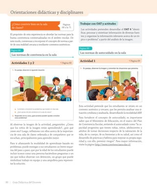 Orientaciones didácticas y disciplinares
¿Cómo convivir bien en la sala
de clases?
Páginas
68 a la 71
El propósito de esta experiencia es abordar las normas para la
buena convivencia contextualizadas en el ámbito escolar. De
este modo, comienzan a incorporar el concepto de norma a par-
tir de una realidad cercana y mediante contextos auténticos.
Página 68
Las normas de convivencia en la sala
Actividades 1 y 2 Página 68
Lección 1 Las normas de convivencia
68
¿Cómo convivir bien en la sala de clases?
Las normas de convivencia en la sala
En la sala de clases compartimos con compañeros y profesores, y para respetarnos
entre todos y así aprender mejor, necesitamos algunas normas de convivencia.
Por ejemplo, en una sala en que hablan todos al mismo tiempo, será muy difícil
aprender cosas nuevas, por eso, una norma de convivencia es respetar los turnos
al hablar.
1. En parejas, observen la siguiente situación.
a. Comenten y encierren los problemas que existen en esta sala.
b. ¿Qué opinan de este ambiente en la sala de clases?
2. Responde con tu curso, ¿qué acciones pueden ayudar a resolver
estos problemas?
sesenta y ocho
U2_Hist_1B_1txt_1/2_Punto.indd 68 15-06-18 11:38
Al observar la imagen de la actividad, pregúnteles: ¿Creen
que los niños de la imagen están aprendiendo?, ¿por qué
creen eso? Luego, reflexione con ellos acerca de la importan-
cia de una sala de clases ordenada y de compañeros que se
escuchan, principalmente para aprender mejor.
Para ir afianzando la modalidad de aprendizaje basado en
problemas, puede entregar a sus estudiantes un breve esque-
ma del paso a paso, que por la edad de los estudiantes puede
incluir íconos como una persona haciéndose preguntas o un
ojo que indica observar con detención, un grupo que puede
simbolizar trabajo en equipo y una ampolleta para represen-
tar la solución.
Trabajar con OAT y actitudes
Las actividades pretenden desarrollar el OAT 6 “identi-
ficar, procesar y sintetizar información de diversas fuen-
tes; y organizar la información relevante acerca de un tó-
pico o problema” a partir del análisis de la imagen.
Página 69
Las normas de autocuidado en la sala
Actividad 1 Página 69
Unidad
2
69
Las normas de autocuidado en la sala
Existen normas o acciones de autocuidado que nos ayudan a protegernos para no
hacernos daño o para no lastimar a otros.
1. En parejas, observen la imagen y comenten las situaciones que presenta.
2. Marquen las acciones de autocuidado necesarias en esta sala.
Dejar mochilas y ropa en el suelo.
Mantener la sala limpia.
Sentarse adecuadamente en las sillas.
Correr dentro de la sala.
Mantener pasillos despejados de objetos.
3. Comenten con el curso: ¿Qué puede suceder si no se respetan las normas de
autocuidado en la sala de clases?
sesenta y nueve
U2_Hist_1B_1txt_1/2_Punto.indd 69 15-06-18 11:38
Esta actividad pretende que los estudiantes se sitúen en un
contexto auténtico y cercano, que les permita analizar una si-
tuación cotidiana y analizarla, desarrollando la modalidad ABP.
Para fortalecer el concepto de autocuidado, es importante
saber que el Ministerio de Educación, en el marco del Plan
de Convivencia Escolar, entiende el autocuidado como “la ca-
pacidad progresiva que tienen niñas, niños, adolescentes y
adultos de tomar decisiones respecto de la valoración de la
vida, de su cuerpo, de su bienestar y de su salud, así como el
desarrollo de prácticas y hábitos para mejorar su propia segu-
ridad y, con ello, prevenir riesgos”. Para mayor información,
visite la página http://www.convivenciaescolar.cl/
90 Guía Didáctica del Docente
GDD_Histo_1Bº_U2_L1.indd 90 24-09-18 17:31
 
