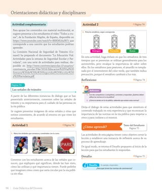 Orientaciones didácticas y disciplinares
Actividad complementaria
Para apoyar los contenidos con material multimodal, se
sugiere presentar a los estudiantes el video “Todos a cru-
zar”, de la Fundación Mapfre, de España, disponible en
https://www.youtube.com/watch?v=BXKML6a3R7c que
corresponde a una canción que los estudiantes podrían
aprender.
La Comisión Nacional de Seguridad de Tránsito (Co-
naset) ha preparado el documento “La Educación Vial.
Actividades para la semana de Seguridad Escolar y Par-
vularia”, con una serie de actividades para realizar, dis-
ponible en http://www.convivenciaescolar.cl/usuarios/
convivencia_escolar/File/2016/Educacion%20Vial%20
Semana%20de%20la%20Seguridad%20Escolar%20
y%20Parvularia.pdf
Página 74
Las señales de tránsito
A partir de las diferentes instancias de diálogo que se han
presentado anteriormente, comenten sobre las señales de
tránsito y su importancia para el cuidado de las personas en
la vía pública.
Se sugiere presentar imágenes de estas señales y otras que
estime conveniente, de acuerdo al entorno en que viven los
estudiantes.
Actividad 1 Página 74
Lección 1 Las normas de convivencia
Las señales de tránsito
Para apoyar las normas en la vía pública existen las señales de tránsito, que nos
entregan información tanto a peatones como a ciclistas y conductores de cómo
debemos comportarnos en la vía pública.
1. Marca los símbolos que conozcas y coméntalos con tu curso.
2. Pinta los semáforos, según corresponda.
Precaución Avance
Reflexiono
1. En grupos, comenten: ¿Quiénes deben utilizar las normas en la vía pública?
2. ¿Cómo te sientes en la vía pública, sabiendo que existen estas normas?
Deténgase
Converse con los estudiantes acerca de las señales que co-
nocen, que expliquen qué significan, dónde las han visto,
cómo las utilizan y qué importancia tienen. Puede pedirles
que imaginen cómo creen que sería circular por la vía públi-
ca sin ellas.
Actividad 2 Página 74
74
Las señales de tránsito
Para apoyar las normas en la vía pública existen las señales de tránsito, que nos
entregan información tanto a peatones como a ciclistas y conductores de cómo
debemos comportarnos en la vía pública.
1. Marca los símbolos que conozcas y coméntalos con tu curso.
2. Pinta los semáforos, según corresponda.
Precaución Avance
Reflexiono
1. En grupos, comenten: ¿Quiénes deben utilizar las normas en la vía pública?
2. ¿Cómo te sientes en la vía pública, sabiendo que existen estas normas?
Deténgase
setenta y cuatro
U2_Hist_1B_1txt_1/2_Punto.indd 74 15-06-18 11:38
En esta actividad, haga énfasis en que los sémaforos de tres
tiempos que se presentan se utilizan generalmente para los
automóviles, pero recalque la importancia de saber sobre
ellos. En los semáforos para peatones, el amarillo es rempla-
zado por el intermitente del color verde, que también indica
precaución, porque el semáforo cambiará a luz roja.
Reflexiono Página 74
Lección 1 Las normas de convivencia
74
Las señales de tránsito
1.
2.
Deténgase Precaución Avance
Reflexiono
1. Con dos compañeros o compañeras, comenten y respondan: ¿Quiénes deben
utilizar las normas en la vía pública?
2. ¿Cómo te sientes en la vía pública, sabiendo que existen estas normas?
setenta y cuatro
Dirija el diálogo de estas actividades para que sinteticen el
contenido trabajado en esta experiencia y que reconozcan la
importancia de las normas en la vía pública para respetar a
otros y para cuidarse a sí mismos.
¿Cómo aprendí?
Texto del Estudiante
Página 75
Las actividades de esta página tienen como objetivo cerrar la
lección y establecer una instancia de reflexión acerca de su
proceso de aprendizaje.
De igual modo, se retoma el Desafío propuesto al inicio de la
lección para que los estudiantes lo respondan.
Desafío Página 75
Unidad
¿Cómo aprendí? 2
Escucha y realiza las actividades.
1. Marca con un ✔ el nivel que más te identifique, según cada indicador.
Indicador
Entiendo la importancia de las normas de convivencia.
Aplico normas de convivencia en mi curso.
Participé de la creación de las normas de mi curso.
En parejas, respondan:
¿Para qué sirven las normas de convivencia?
Desafío
94 Guía Didáctica del Docente
GDD_Histo_1Bº_U2_L1.indd 94 24-09-18 17:31
 
