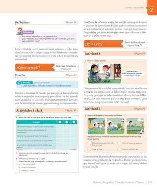 Reflexiono Página 86
86
Reflexiono
1. ¿Con cuántos trabajadores te has relacionado hoy?
2. ¿A qué trabajador te gustaría preguntarle más sobre su trabajo?, ¿por qué?,
¿qué preguntas le harías?
ochenta y seis
U2_Hist_1B_1txt_1/2_Punto.indd 86 15-06-18 11:38
La actividad de cierre pretende hacer reflexionar a los estu-
diantes acerca de la importancia de los diferentes trabajado-
res con quienes interactuamos en el día a día y su aporte a la
comunidad.
¿Cómo aprendí?
Texto del Estudiante
Página 87
Desafío Página 87
Unidad
¿Cómo aprendí? 2
87
Escucha y realiza las actividades.
1. Marca con un ✔ el nivel que más te identifique, según cada indicador.
2. Comenta con tres compañeros qué fue lo más fácil de trabajar en
esta lección.
3. Reflexiona y comenta con tu curso:
En esta lección, ¿qué estrategias les ayudaron a aprender mejor?
a. Entrevistar adultos.
b. Observar el entorno.
c. Trabajar en equipo.
Indicador
Reconozco trabajos y su aporte para la comunidad.
Distingo entre trabajos remunerados y no
remunerados.
Valoro la importancia de todos los trabajos.
Conocí al menos un producto de mi comunidad.
Entrevisté a mi familia acerca de los trabajos que
realizan.
En grupos, respondan:
¿Qué importancia tienen los trabajos en nuestra comunidad?
Desafío
ochenta y siete
U2_Hist_1B_1txt_1/2_Punto.indd 87 15-06-18 11:38
Retome la instancia de desafío que permitirá a los estudiantes
volver a responder esta pregunta, pero ahora con los aprendi-
zajes adquiridos en la lección. Es importante reforzar la valora-
ción de todo tipo de trabajo, remunerados y no remunerados.
Actividades 1 a la 3 Página 87
Unidad
¿Cómo aprendí? 2
87
Escucha y realiza las actividades.
1. Marca con un ✔ el nivel que más te identifique, según cada indicador.
2. Comenta con tres compañeros qué fue lo más fácil de trabajar en
esta lección.
3. Reflexiona y comenta con tu curso:
En esta lección, ¿qué estrategias les ayudaron a aprender mejor?
a. Entrevistar adultos.
b. Observar el entorno.
c. Trabajar en equipo.
Indicador
Reconozco trabajos y su aporte para la comunidad.
Distingo entre trabajos remunerados y no
remunerados.
Valoro la importancia de todos los trabajos.
Conocí al menos un producto de mi comunidad.
Entrevisté a mi familia acerca de los trabajos que
realizan.
En grupos, respondan:
¿Qué importancia tienen los trabajos en nuestra comunidad?
Desafío
ochenta y siete
U2_Hist_1B_1txt_1/2_Punto.indd 87 15-06-18 11:38
Fortalezca la reflexión acerca del uso de estrategias durante
el proceso de aprendizaje. Pídales que recuerden y comenten
en qué instancias se aplicaron y cómo creen que les ayudaron.
Pregúnteles qué otras estrategias creen que utilizaron o con-
sideran que les sirven más.
¿Cómo voy?
Texto del Estudiante
Páginas 88 y 89
Actividad 1 Página 88
¿Cómo voy?
88
Escucha y realiza las actividades.
1. Observa y luego comenta.
Rodrigo saluda
todas las mañanas a Sandra
cuando llega al colegio.
a. ¿Qué norma de convivencia se está cumpliendo?
2. Observa las imágenes y luego realiza la actividad.
Marca con un ✔ las normas de seguridad que debe cumplir el niño que irá a
buscar la pelota.
Mirar para ambos lados de la calle
antes de cruzar.
Cruzar sin mirar.
Cruzar en el paso de peatones.
Cruzar en cualquier lugar.
ochenta y ocho
U2_Hist_1B_1txt_1/2_Punto.indd 88 15-06-18 11:38
Complemente la actividad comentando con sus estudiantes
acerca de las normas que se deben seguir en una biblioteca.
Pregunte ¿por qué se debe mantener silencio en una biblio-
teca?, ¿por qué tenemos que respetar estas normas?, ¿qué
beneficios nos proporcionan estas normas?
Actividad 2 Página 88
¿Cómo voy?
88
Escucha y realiza las actividades.
1. Observa y luego comenta.
Rodrigo saluda
todas las mañanas a Sandra
cuando llega al colegio.
a. ¿Qué norma de convivencia se está cumpliendo?
2. Observa las imágenes y luego realiza la actividad.
Marca con un ✔ las normas de seguridad que debe cumplir el niño que irá a
buscar la pelota.
Mirar para ambos lados de la calle
antes de cruzar.
Cruzar sin mirar.
Cruzar en el paso de peatones.
Cruzar en cualquier lugar.
ochenta y ocho
U2_Hist_1B_1txt_1/2_Punto.indd 88 15-06-18 11:38
Complemente la actividad comentando la importancia de las
normas de seguridad en la vía pública. Pídales que comenten
qué tienen que hacer si están en el lugar del niño y deben
cruzar la calle.
103Historia, Geografía y Ciencias Sociales • 1° Básico
2
Unidad
Nuestra comunidad
GDD_Histo_1Bº_U2_L1.indd 103 24-09-18 17:31
 