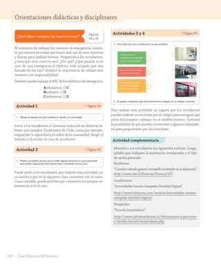 Orientaciones didácticas y disciplinares
¿Qué labor cumplen las instituciones?
Páginas
94 a 96
Al momento de trabajar los números de emergencia, comen-
te que existen personas que hacen mal uso de esos números
y llaman para realizar bromas. Pregúntele a los estudiantes:
¿creen que está correcto eso? ¿Por qué? ¿Qué pasaría si en
caso de una emergencia el teléfono está ocupado por una
llamada de ese tipo? Enfatice la importancia de utilizar esos
números con responsabilidad.
También puede trabajar el ABC de los teléfonos de emergencia.
Ambulancia: 131
Bomberos: 132
Carabineros: 133
Actividad 1 Página 94
Lección 3 Instituciones de mi comunidad
94
¿Qué labor cumplen las instituciones?
Carabineros de Chile
Es una institución a cargo del
orden y la seguridad pública en
todo el país. Las personas que
trabajan en esta institución se
llaman carabineros.
Para solicitar su ayuda, hay que
llamar por teléfono al 133.
Los hospitales
Son instituciones que se encargan
de atender a pacientes enfermos y
accidentados. En ellos trabajan distintos
tipos de médicos, enfermeros, auxiliares,
entre otros.
Para solicitar su ayuda, podemos pedir
una ambulancia llamando al 131.
1. Dibuja un ejemplo en que Carabineros ayude a la comunidad.
2. Pídele a un adulto cercano que te relate alguna situación en que haya tenido
que acudir a alguna de estas instituciones. Coméntala con tu curso.
noventa y cuatro
U2_Hist_1B_1txt_1/2_Punto.indd 94 15-06-18 11:38
Invite a los estudiantes a conversar acerca de las distintas la-
bores que cumplen Carabineros de Chile, como por ejemplo,
resguardar la seguridad y el orden de la comunidad, dirigir el
tránsito y el rescate en caso de accidentes.
Actividad 2 Página 94
Lección 3 Instituciones de mi comunidad
94
¿Qué labor cumplen las instituciones?
Carabineros de Chile
Es una institución a cargo del
orden y la seguridad pública en
todo el país. Las personas que
trabajan en esta institución se
llaman carabineros.
Para solicitar su ayuda, hay que
llamar por teléfono al 133.
Los hospitales
Son instituciones que se encargan
de atender a pacientes enfermos y
accidentados. En ellos trabajan distintos
tipos de médicos, enfermeros, auxiliares,
entre otros.
Para solicitar su ayuda, podemos pedir
una ambulancia llamando al 131.
1. Dibuja un ejemplo en que Carabineros ayude a la comunidad.
2. Pídele a un adulto cercano que te relate alguna situación en que haya tenido
que acudir a alguna de estas instituciones. Coméntala con tu curso.
noventa y cuatro
U2_Hist_1B_1txt_1/2_Punto.indd 94 15-06-18 11:38
Puede pedir a los estudiantes que realicen esta actividad con
su familia y que en la siguiente clase comenten con el curso.
Como variable, puede pedirles que comenten sus propias ex-
periencias si es el caso.
Actividades 3 y 4 Página 95
Unidad
2
95
Veo que hay un
incendio cerca del lugar
en que me encuentro.
Me duele el estómago
y no me siento bien.
Le robaron la cartera
a mi mamá cuando
fuimos a comprar.
Bomberos de Chile
Es una institución formada por voluntarios, es decir, no reciben remuneraciones,
ayudan en diversas emergencias, como incendios, rescates y accidentes.
Para solicitar su ayuda puedes llamar al 132.
Las escuelas
Son instituciones que se encargan de la educación de niños y jóvenes en todo Chile.
En ellas trabajan distintas personas, como profesores, secretarias, auxiliares, entre
otros funcionarios.
3. Une cada caso con la institución a la que acudirías.
4. En grupos, averigüen qué otros funcionarios trabajan en tu colegio o escuela.
noventa y cinco
U2_Hist_1B_1txt_1/2_Punto.indd 95 15-06-18 11:38
Para realizar esta actividad, se sugiere que los estudiantes
puedan realizar un recorrido por el colegio para averiguar qué
otros funcionarios trabajan en el establecimiento. Gestione
la posibilidad de que puedan entrevistar a algunos trabajado-
res para preguntarles por sus funciones.
Actividad complementaria
Muestre a sus estudiantes las siguientes noticias. Luego,
pídales que indiquen la institución involucrada y el tipo
de ayuda prestada:
Bomberos:
“Camión robado generó atropello múltiple en la Alameda”
http://www.cbs.cl/Noticias/Noticia/337
Carabineros:
“Autoridades lanzan campaña Navidad Segura”
http://www.latercera.com/noticia/autoridades-lanzan-
campana-navidad-segura/
Hospitales:
“Escuela hospitalaria”
http://www.calvomackenna.cl/informacion-a-paciente-
y-familia/escuela-hospitalaria.php
108 Guía Didáctica del Docente
GDD_Histo_1Bº_U2_L1.indd 108 24-09-18 17:31
 