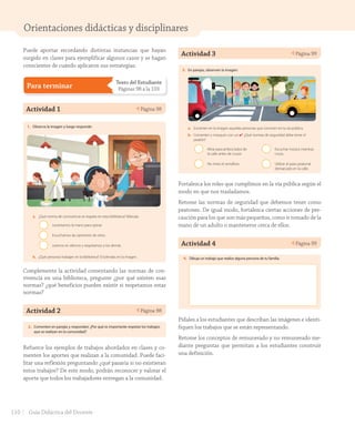 Orientaciones didácticas y disciplinares
Actividad 3 Página 99Unidad
2
99
3. En parejas, observen la imagen:
a. Encierren en la imagen aquellas personas que conviven en la vía pública.
b. Comenten y marquen con un ✔: ¿Qué normas de seguridad debe tener el
peatón?
Mirar para ambos lados de
la calle antes de cruzar.
No mirar el semáforo.
Escuchar música mientras
cruza.
Utilizar el paso peatonal
demarcado en la calle.
4. Dibuja un trabajo que realice alguna persona de tu familia.
noventa y nueve
U2_Hist_1B_1txt_1/2_Punto.indd 99 15-06-18 11:38
Fortalezca los roles que cumplimos en la vía pública según el
modo en que nos trasladamos.
Retome las normas de seguridad que debemos tener como
peatones. De igual modo, fortalezca ciertas acciones de pre-
caución para los que son más pequeños, como ir tomado de la
mano de un adulto o mantenerse cerca de ellos.
Actividad 4 Página 99
Unidad
2
99
3. En parejas, observen la imagen:
a. Encierren en la imagen aquellas personas que conviven en la vía pública.
b. Comenten y marquen con un ✔: ¿Qué normas de seguridad debe tener el
peatón?
Mirar para ambos lados de
la calle antes de cruzar.
No mirar el semáforo.
Escuchar música mientras
cruza.
Utilizar el paso peatonal
demarcado en la calle.
4. Dibuja un trabajo que realice alguna persona de tu familia.
noventa y nueve
U2_Hist_1B_1txt_1/2_Punto.indd 99 15-06-18 11:38
Pídales a los estudiantes que describan las imágenes e identi-
fiquen los trabajos que se están representando.
Retome los conceptos de remunerado y no remunerado me-
diante preguntas que permitan a los estudiantes construir
una definición.
Puede aportar recordando distintas instancias que hayan
surgido en clases para ejemplificar algunos casos y se hagan
conscientes de cuándo aplicaron sus estrategias.
Para terminar
Texto del Estudiante
Páginas 98 a la 103
Actividad 1 Página 98
Para terminar
98
Evalúo mis aprendizajes
1. Observa la imagen y luego responde:
a. ¿Qué norma de convivencia se respeta en esta biblioteca? Márcala.
Levantamos la mano para opinar.
Escuchamos las opiniones de otros.
Leemos en silencio y respetamos a los demás.
b. ¿Qué personas trabajan en la biblioteca? Enciérralas en la imagen.
2. Comenten en parejas y respondan: ¿Por qué es importante respetar los trabajos
que se realizan en la comunidad?
noventa y ocho
U2_Hist_1B_1txt_1/2_Punto.indd 98 15-06-18 11:38
Complemente la actividad comentando las normas de con-
vivencia en una biblioteca, pregunte ¿por qué existen esas
normas? ¿qué beneficios pueden existir si respetamos estas
normas?
Actividad 2 Página 98
Para terminar
98
Evalúo mis aprendizajes
1. Observa la imagen y luego responde:
a. ¿Qué norma de convivencia se respeta en esta biblioteca? Márcala.
Levantamos la mano para opinar.
Escuchamos las opiniones de otros.
Leemos en silencio y respetamos a los demás.
b. ¿Qué personas trabajan en la biblioteca? Enciérralas en la imagen.
2. Comenten en parejas y respondan: ¿Por qué es importante respetar los trabajos
que se realizan en la comunidad?
noventa y ocho
U2_Hist_1B_1txt_1/2_Punto.indd 98 15-06-18 11:38
Refuerce los ejemplos de trabajos abordados en clases y co-
menten los aportes que realizan a la comunidad. Puede faci-
litar una reflexión preguntando ¿qué pasaría si no existieran
estos trabajos? De este modo, podrán reconocer y valorar el
aporte que todos los trabajadores entregan a la comunidad.
110 Guía Didáctica del Docente
GDD_Histo_1Bº_U2_L1.indd 110 24-09-18 17:31
 