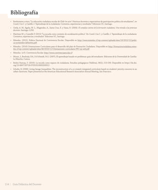 Unidad
4Bibliografía
• Bonhomme y otros, “La educación ciudadana escolar de Chile ‘en acto’: Prácticas docentes y expectativas de participación política de estudiantes”, en
Coord. Cox C. y Castillo J. “Aprendizaje de la ciudadanía: Contextos, experiencias y resultados” Ediciones UC, Santiago.
• Cerda, A. M., Egaña, M. L., Magendzo, A., Santa Cruz, E. y Varas, R. (2004). El complejo camino de la formación ciudadana. Una mirada a las prácticas
docentes. Santiago: LOM.
• Martínez M. y Cumsille P. (2015) “La escuela como contexto de socialización política”. En Coord. Cox C. y Castillo J. “Aprendizaje de la ciudadanía:
Contextos, experiencias y resultados” Ediciones UC, Santiago.
• Mineduc. (2015). Política Nacional de Convivencia Escolar. Disponible en http://www.mineduc.cl/wp-content/uploads/sites/19/2015/12/politi-
ca-noviembre-definitiva.pdf
• Mineduc. (2016) Orientaciones Curriculares para el desarrollo del plan de Formación Ciudadana. Disponible en http://formacionciudadana.mine-
duc.cl/wp-content/uploads/sites/46/2016/11/Orientaciones-curriculares-PFC-op-web.pdf
• Mineduc. (s/f). Convivencia Escolar. http://www.convivenciaescolar.cl/
• Moust, J., Bouhuijs, P.A.J. & Schmidt, H.G. (2007), El aprendizaje basado en problemas: guía del estudiante. Ediciones de la Universidad de Castilia-
La Mancha, Cuenca.
• Redon Pantoja, S. (2010). La escuela como espacio de ciudadanía. Estudios pedagógicos (Valdivia), 36(2), 213-239. Disponible en https://dx.doi.
org/10.4067/S0718-07052010000200013
• Schultz, B. (2006). Living Savage Inequalities: The reconstruction of a co-created, integrated curriculum based on students’ priority concerns in an
urban classroom. Paper presented at the American Educational Research Association Annual Meeting, San Francisco.
114 Guía Didáctica del Docente
GDD_Histo_1Bº_U2_L1.indd 114 24-09-18 17:31
 