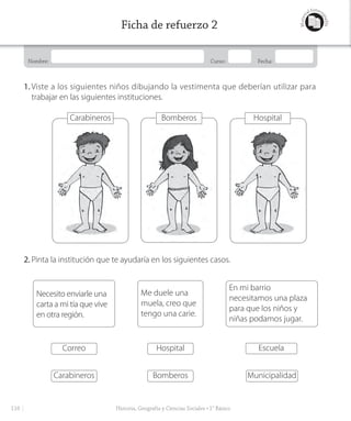 Nombre: Curso: Fecha:
Materi
al fotoco
piable
Ficha de refuerzo 2
1. Viste a los siguientes niños dibujando la vestimenta que deberían utilizar para
trabajar en las siguientes instituciones.
Carabineros
Carabineros
Correo
Necesito enviarle una
carta a mi tía que vive
en otra región.
Bomberos
Hospital
Me duele una
muela, creo que
tengo una carie.
Municipalidad
Escuela
En mi barrio
necesitamos una plaza
para que los niños y
niñas podamos jugar.
Bomberos Hospital
2. Pinta la institución que te ayudaría en los siguientes casos.
116 Historia, Geografía y Ciencias Sociales • 1° Básico
GDD_Histo_1Bº_U2_L1.indd 116 24-09-18 17:31
 