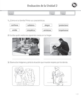 119
Nombre: Curso: Fecha:
Materi
al fotoco
piable
Evaluación de la Unidad 2
1. ¿Cómo es tu familia? Pinta sus características.
2. Escribe quién realiza las siguientes tareas en tu hogar.
3. Observa las imágenes y pinta la situación que muestre respeto por los demás.
cariñosa
unida
solidaria
simpática
alegre
amistosa
protectora
respetuosa
GDD_Histo_1Bº_U2_L1.indd 119 23-10-18 11:39
 