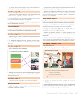 3. Los recortes deben estar relacionados con las instituciones mencio-
nadas: carabineros, bomberos y servicios de salud.
Actividades, página 93
1. Respuesta variable. Depende de dónde vivan los estudiantes. Por
ejemplo: bomberos, hospitales, carabineros, entre otros.
2. Se espera que dibujen lo que más les gustó y luego puedan compartir
con el curso la experiencia de visitar una institución.
3. Se espera que mencionen las funciones de la institución que visita-
ron para determinar su importancia.
Reflexiono, página 93
1. Respuesta variable. Se espera que los sentimientos que experimen-
ten sean positivos y se relacionen con el aporte a la comunidad.
Actividades, página 94
1. Respuesta variable. Dibujo de carabineros controlando el tránsito o
deteniendo a asaltantes, entre otros.
2. Se espera que escuchen relatos de familiares cercanos respec-
to a las instituciones. Fomente un clima de respeto al compartir las
narraciones.
Actividades, página 95
3. Unen la información según corresponde.
Unidad
2
95
Veo que hay un
incendio cerca del lugar
en que me encuentro.
Me duele el estómago
y no me siento bien.
Le robaron la cartera
a mi mamá cuando
fuimos a comprar.
Bomberos de Chile
Es una institución formada por voluntarios, es decir, no reciben remuneraciones,
ayudan en diversas emergencias, como incendios, rescates y accidentes.
Para solicitar su ayuda puedes llamar al 132.
Las escuelas
Son instituciones que se encargan de la educación de niños y jóvenes en todo Chile.
En ellas trabajan distintas personas, como profesores, secretarias, auxiliares, entre
otros funcionarios.
3. Une cada caso con la institución a la que acudirías.
4. En grupos, averigüen qué otros funcionarios trabajan en tu colegio o escuela.
noventa y cinco
U2_Hist_1B_1txt_1/2_Punto.indd 95 15-06-18 11:38
4. Se espera que los estudiantes averigüen sobre algunos funcionarios
de la escuela, como: los inspectores/as, encargados/as del aseo, bibliote-
carios/as, entre otros/as.
Actividades, Página 96
1. 2. Respuesta variable. Depende de dónde vivan los estudiantes.
Reflexiono, Página 96
1. a. b. Se espera que en estas actividades los estudiantes participen
activamente y compartan sus ideas.
2. Se espera que los alumnos tengan una opinión positiva del aporte de
las instituciones, ya que nos protegen y ayudan.
3. Se espera que los alumnos comprendan que sin estas instituciones
tendríamos algunas dificultades; por ejemplo: no podríamos apagar los
incendios (sin los bomberos), ni perseguir ni capturar a los asaltantes
(en el caso de los carabineros).
¿Cómo aprendí? Página 97
Desafío: los estudiantes deben comentar la importancia de las institu-
ciones en la comunidad mencionando que nos ayudan y nos protegen.
1. Se espera que los estudiantes sean reflexivos de sus aprendizajes.
Para cada indicador, provea ejemplos junto con sus estudiantes.
2. Se espera que reconozcan sus debilidades; por ejemplo, algún con-
cepto que les costó aprender o alguna actividad.
3. Se espera que revisen su estrategia y la evalúen de acuerdo a si la
usaron y a su efectividad. Pídales ser autocríticos y reflexivos con sus
aprendizajes.
4. Reúna a sus estudiantes en grupos de tres integrantes para que co-
menten sobre las estrategias utilizadas. Luego, desarrolle un plenario
como curso para establecer cuáles fueron las estrategias más eficaces.
Para terminar. Páginas 98 a la 103
Actividad, página 98.
1. a. Observan la imagen y marcan la norma de convivencia.
Para terminar
98
Evalúo mis aprendizajes
1. Observa la imagen y luego responde:
a. ¿Qué norma de convivencia se respeta en esta biblioteca? Márcala.
Levantamos la mano para opinar.
Escuchamos las opiniones de otros.
Leemos en silencio y respetamos a los demás.
b. ¿Qué personas trabajan en la biblioteca? Enciérralas en la imagen.
2. Comenten en parejas y respondan: ¿Por qué es importante respetar los trabajos
que se realizan en la comunidad?
noventa y ocho
U2_Hist_1B_1txt_1/2_Punto.indd 98 15-06-18 11:38
3
b. Se espera que marquen a la persona encargada del aseo y a la
bibliotecaria.
2. Se espera que respondan que es importante respetar los trabajos que
se realizan en la comunidad, porque todos los trabajos dignifican a las
personas y son todos importantes para nuestro bienestar.
127Historia, Geografía y Ciencias Sociales • 1° Básico
GDD_Histo_1Bº_U2_L1.indd 127 24-09-18 17:31
 