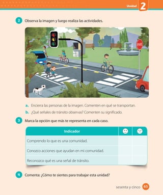 65
Unidad
2
65sesenta y cinco
2 Observa la imagen y luego realiza las actividades.
a. Encierra las personas de la imagen. Comenten en qué se transportan.
b. ¿Qué señales de tránsito observas? Comenten su significado.
3 Marca la opción que más te representa en cada caso.
Indicador
Comprendo lo que es una comunidad.
Conozco acciones que ayudan en mi comunidad.
Reconozco qué es una señal de tránsito.
4 Comenta: ¿Cómo te sientes para trabajar esta unidad?
U2_Hist_1B_1txt_1/2_Punto.indd 65 23-07-18 13:30
 