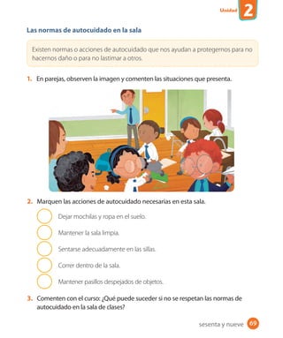 Unidad
2
69
Las normas de autocuidado en la sala
Existen normas o acciones de autocuidado que nos ayudan a protegernos para no
hacernos daño o para no lastimar a otros.
1. En parejas, observen la imagen y comenten las situaciones que presenta.
2. Marquen las acciones de autocuidado necesarias en esta sala.
Dejar mochilas y ropa en el suelo.
Mantener la sala limpia.
Sentarse adecuadamente en las sillas.
Correr dentro de la sala.
Mantener pasillos despejados de objetos.
3. Comenten con el curso: ¿Qué puede suceder si no se respetan las normas de
autocuidado en la sala de clases?
sesenta y nueve
U2_Hist_1B_1txt_1/2_Punto.indd 69 23-07-18 13:30
 