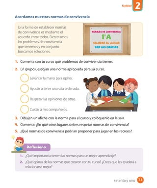 Unidad
2
71
Acordamos nuestras normas de convivencia
Una forma de establecer normas
de convivencia es mediante el
acuerdo entre todos. Detectamos
los problemas de convivencia
que tenemos y en conjunto
buscamos soluciones.
1. Comenta con tu curso qué problemas de convivencia tienen.
2. En grupos, escojan una norma apropiada para su curso.
Levantar la mano para opinar.
Ayudar a tener una sala ordenada.
Respetar las opiniones de otros.
Cuidar a mis compañeros.
3. Dibujen un afiche con la norma para el curso y colóquenlo en la sala.
4. Comenta: ¿En qué otros lugares debes respetar normas de convivencia?
5. ¿Qué normas de convivencia podrían proponer para jugar en los recreos?
Reflexiono
1. ¿Qué importancia tienen las normas para un mejor aprendizaje?
2. ¿Qué opinas de las normas que crearon con tu curso? ¿Crees que les ayudará a
relacionarse mejor?
setenta y uno
U2_Hist_1B_1txt_1/2_Punto.indd 71 23-07-18 13:30
 