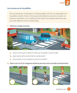 Unidad
2
73
Las normas en la vía pública
Para que peatones, conductores y ciclistas puedan convivir con seguridad en la
vía pública, existen ciertas normas que todos debemos conocer y cumplir, así
evitamos accidentes y nos cuidamos entre todos. Por ejemplo, antes de cruzar
una calle, debemos mirar a ambos lados.
1. Observa y luego comenta.
a. ¿Cómo crees que se siente el niño que no puede cruzar la calle?
b. ¿Qué opinas de la actitud de los conductores?
c. ¿Has estado en esa situación?, ¿cómo te sentiste?
2. Marca con un ✔ las imágenes donde la persona está cruzando correctamente.
setenta y tres
U2_Hist_1B_1txt_1/2_Punto.indd 73 23-07-18 13:30
 