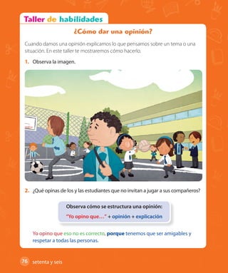 76 #
76
1. Observa la imagen.
2. ¿Qué opinas de los y las estudiantes que no invitan a jugar a sus compañeros?
Observa cómo se estructura una opinión:
“Yo opino que…” + opinión + explicación
Yo opino que eso no es correcto, porque tenemos que ser amigables y
respetar a todas las personas.
¿Cómo dar una opinión?
Cuando damos una opinión explicamos lo que pensamos sobre un tema o una
situación. En este taller te mostraremos cómo hacerlo.
setenta y seis
U2_Hist_1B_1txt_1/2_Punto.indd 76 23-07-18 13:30
 