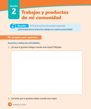 78 #
Trabajos y productos
de mi comunidad
Lección
2
78
Me preparo para aprender
Escucha y realiza las actividades.
1. ¿En qué te gustaría trabajar cuando seas mayor? Dibújalo.
2. Comenta qué te gustaría realizar cuando seas mayor.
Al final de esta lección podrás responder:
¿Qué importancia tienen los trabajos en nuestra comunidad?
Desafío
setenta y ocho
U2_Hist_1B_1txt_1/2_Punto.indd 78 23-07-18 13:30
 