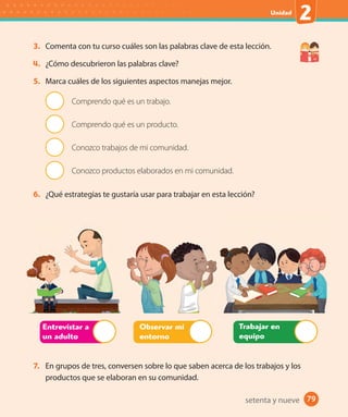 79#
Unidad
2
79
3. Comenta con tu curso cuáles son las palabras clave de esta lección.
4. ¿Cómo descubrieron las palabras clave?
5. Marca cuáles de los siguientes aspectos manejas mejor.
Comprendo qué es un trabajo.
Comprendo qué es un producto.
Conozco trabajos de mi comunidad.
Conozco productos elaborados en mi comunidad.
6. ¿Qué estrategias te gustaría usar para trabajar en esta lección?
Trabajar en
equipo
Entrevistar a
un adulto
Observar mi
entorno
7. En grupos de tres, conversen sobre lo que saben acerca de los trabajos y los
productos que se elaboran en su comunidad.
setenta y nueve
U2_Hist_1B_1txt_1/2_Punto.indd 79 23-07-18 13:30
 