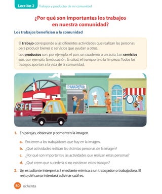 Lección 2 Trabajos y productos de mi comunidad
80
¿Por qué son importantes los trabajos
en nuestra comunidad?
Los trabajos benefician a la comunidad
El trabajo corresponde a las diferentes actividades que realizan las personas
para producir bienes o servicios que ayudan a otros.
Los productos son, por ejemplo, el pan, un cuaderno o un auto. Los servicios
son, por ejemplo, la educación, la salud, el transporte o la limpieza. Todos los
trabajos aportan a la vida de la comunidad.
1. En parejas, observen y comenten la imagen.
a. Encierren a los trabajadores que hay en la imagen.
b. ¿Qué actividades realizan las distintas personas de la imagen?
c. ¿Por qué son importantes las actividades que realizan estas personas?
d. ¿Qué creen que sucedería si no existieran estos trabajos?
2. Un estudiante interpretará mediante mímica a un trabajador o trabajadora. El
resto del curso intentará adivinar cuál es.
ochenta
U2_Hist_1B_1txt_1/2_Punto.indd 80 23-07-18 13:30
 