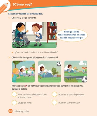 ¿Cómo voy?
88
Escucha y realiza las actividades.
1. Observa y luego comenta.
Rodrigo saluda
todas las mañanas a Sandra
cuando llega al colegio.
a. ¿Qué norma de convivencia se está cumpliendo?
2. Observa las imágenes y luego realiza la actividad.
Marca con un ✔ las normas de seguridad que debe cumplir el niño que irá a
buscar la pelota.
Mirar para ambos lados de la calle
antes de cruzar.
Cruzar sin mirar.
Cruzar en el paso de peatones.
Cruzar en cualquier lugar.
ochenta y ocho
U2_Hist_1B_1txt_1/2_Punto.indd 88 23-07-18 13:30
 