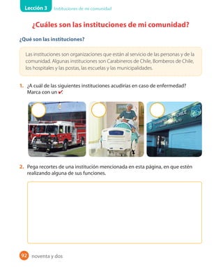 Lección 3 Instituciones de mi comunidad
92
¿Cuáles son las instituciones de mi comunidad?
¿Qué son las instituciones?
Las instituciones son organizaciones que están al servicio de las personas y de la
comunidad. Algunas instituciones son Carabineros de Chile, Bomberos de Chile,
los hospitales y las postas, las escuelas y las municipalidades.
1. ¿A cuál de las siguientes instituciones acudirías en caso de enfermedad?
Marca con un ✔.
2. Pega recortes de una institución mencionada en esta página, en que estén
realizando alguna de sus funciones.
noventa y dos
U2_Hist_1B_1txt_1/2_Punto.indd 92 23-07-18 13:30
 