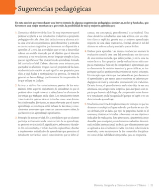 En esta sección queremos hacer una breve síntesis de algunas sugerencias pedagógicas concretas, útiles y fundadas, que
favorecen una mejor enseñanza y, por ende, la posibilidad de más y mejores aprendizajes.
1.	Comunicar el objetivo de la clase. Es muy importante que el
profesor explicite a sus estudiantes el objetivo o propósito
pedagógico de cada clase. Así, cada alumno y alumna acti-
va una serie de conocimientos, procedimientos y actitudes
en su estructura cognitiva que favorecen su disposición a
aprender. A la vez, las actividades que se van a desarrollar
cobran un sentido marcado por el objetivo que el docente
comunica a sus estudiantes, en un lenguaje simple y claro,
que no significa escribir el objetivo de aprendizaje tomado
del currículo oficial. Debiera destinar unos minutos para
que todos los alumnos tengan claro el propósito de la clase,
recabando información de qué significa ese propósito para
ellos, y qué dudas y motivaciones les provoca. Se trata de
generar un breve diálogo que favorezca la comprensión de
lo que se hará en la clase.
2.	Activar y utilizar los conocimientos previos de los estu-
diantes. Otro aspecto importante de considerar es que el
profesor detecte qué conocen o saben hacer los alumnos de
los temas que trabajará en la clase. Los estudiantes tienen
conocimientos previos de casi todas las cosas, sean forma-
les o informales. Por tanto, es muy relevante que el nuevo
aprendizaje se construya sobre la base de las ideas y cono-
cimientos anteriores que conectan con ese nuevo saber, lo
que favorece un aprendizaje significativo.
3.	Principio de autoactividad. En la medida en que un alumno
participe activamente en la construcción de su aprendizaje,
su proceso será más fácil, significativo, relevante y durade-
ro. En este contexto, el rol del docente es planificar, diseñar
e implementar actividades de aprendizaje que permitan al
estudiante interactuar con el conocimiento que se debe al-
canzar, sea conceptual, procedimental o actitudinal. Una
clase donde los estudiantes son más activos, con un obje-
tivo claro y explícito, genera más y mejores aprendizajes
respecto de una clase tradicional, frontal, donde el rol del
alumno es solo escuchar y anotar lo que se le dice.
4.	Evaluar para aprender. Las nuevas tendencias asumen la
evaluación como la otra cara del aprendizaje; son dos caras
de una misma moneda, que están juntas, y sin la una no
existe la otra. Para propiciar que la evaluación no solo cum-
pla su tradicional función de comprobar el aprendizaje, que
es claramente de carácter terminal y para calificar, es im-
portante que los profesores incorporen un nuevo concepto.
Un concepto que releve que la evaluación es para favorecer
el aprendizaje y, por tanto, que se sustenta en criterios pe-
dagógicos de valor y conocidos previamente por el alumno.
De esta forma, el procedimiento evaluativo deja de ser una
amenaza, un castigo o una sorpresa, para dar paso a un es-
pacio que fomenta el diálogo y la comprensión entre docen-
te y estudiante, en la búsqueda del porqué se logró o no un
determinado aprendizaje.
5.	Una forma concreta de implementar este enfoque es que los
docentes cuando planifiquen sobre lo que harán en sus cla-
ses definan, por un lado, qué tipo de preguntas harán en el
examen y diseñar actividades coherentes con ese objetivo e
indicador de evaluación. Esto genera una característica muy
deseable para cualquier procedimiento evaluativo denomi-
nada validez instruccional, es decir, que el instrumento que
se aplicará a los estudiantes evalúa con total coherencia lo
enseñado, tanto en términos de los contenidos disciplina-
res como de las habilidades requeridas para su respuesta.
Sugerencias pedagógicas
21Historia, Geografía y Ciencias Sociales • 1° Básico
INI_GDD_H1B_TOMO 1.indd 21 24-09-18 17:29
 