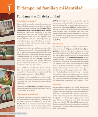 Unidad
1 El tiempo, mi familia y mi identidad
Propósito de la unidad
El propósito de la unidad es principalmente potenciar
el desarrollo de la noción temporal de los estudiantes
a partir de su vida cotidiana, pues las Bases Curri-
culares de Historia, Geografía y Ciencias Sociales
señalan que “las nociones temporales se van cons-
truyendo unas sobre otras, por lo que el aprendizaje
del tiempo parte desde esta noción experiencial del
alumno” (Mineduc, 2012). Lo anterior permitirá que
los estudiantes sean capaces de adecuarse al tiempo
y al espacio en el que están insertos desde conceptos
simples hasta complejos.
Para lograr este objetivo, la unidad propone el trabajo
de diversos aspectos de la vida cotidiana de los alum-
nos en relación con conceptos fundamentales como
el paso del tiempo, los días de la semana, los meses
y las estaciones del año, su propia historia y la de su
familia, entre otros. Así, en la Lección 1 se pretende
acercar a los estudiantes a las distintas actividades
que ellos mismos desarrollan en la vida cotidiana y su
vinculación con los días de la semana.
En la Lección 2 se presenta a los alumnos el calen-
dario y la fecha, buscando conexiones con eventos
propios de su vida y también con la existencia de dis-
tintas estaciones y meses a lo largo del año.
Por otra parte, en la Lección 3, el propósito es que los
estudiantes logren describir aspectos de su identidad
y reconocer que tanto ellos como otros son valiosos
y diferentes.
Finalmente, en la Lección 4 se invita a los alumnos a
constatar y relatar distintos hechos que son parte de
su historia y la de su familia.
Objetivos de Aprendizaje
Se pretende que los estudiantes sean capaces de nom-
brar y secuenciar días de la semana y meses del año,
utilizando calendarios, e identificar el año en curso
(OA 1), además de secuenciar acontecimientos y ac-
tividades de la vida cotidiana, personal y familiar,
utilizando categorías relativas de ubicación temporal
Fundamentación de la unidad
(OA 2). Por otra parte, se busca que puedan registrar
y comunicar información sobre elementos que forman
parte de su identidad personal para reconocer sus ca-
racterísticas individuales (OA 3), y también obtener y
comunicar aspectos de la historia de su familia y sus
características, como costumbres, tradiciones, ritos,
fiestas, recuerdos y roles que desempeñan los distin-
tos miembros de su grupo familiar, mediante la for-
mulación de preguntas a adultos de su entorno cerca-
no (OA 4).
Habilidades
Las habilidades presentes en esta unidad están refe-
ridas al desarrollo del pensamiento temporal y es-
pacial, mediante la secuencia cronológica de eventos
personales, así como también la aplicación de concep-
tos relacionados con el tiempo. De la misma manera
se profundizará en el pensamiento crítico, ya que
deberán trabajar a partir de situaciones de su entor-
no cercano, formulando opiniones sobre situaciones
del presente y del pasado. Lo anterior es fundamen-
tado en las Bases Curriculares de Historia, Geografía
y Ciencias Sociales que señalan que “se busca que los
estudiantes desarrollen progresivamente las habilida-
des vinculadas a la aprehensión temporal y a la aplica-
ción de los conceptos de tiempo y de espacio, para que
puedan orientarse, contextualizar, ubicar y compren-
der los procesos y acontecimientos estudiados y aque-
llos relacionados con su propia vida” (Mineduc, 2012).
Actitudes
Las actitudes abordadas en esta unidad desarrollarán
una disposición adecuada para que los estudiantes
acepten opiniones propias y la de otros sobre su tra-
bajo. Así, se establece que los alumnos “deben desa-
rrollar la iniciativa personal, la tolerancia a la crítica,
la capacidad de autocrítica y el espíritu de superación
para el logro de objetivos a partir de la rigurosidad
y la perseverancia” (Mineduc, 2012). Asimismo, se
busca potenciar la formación ciudadana, en relación
a principios y virtudes que les permitan comportarse
en la vida cotidiana.
24 Guía Didáctica del Docente
GDD_Histo_1B_U1.indd 24 24-09-18 17:30
 