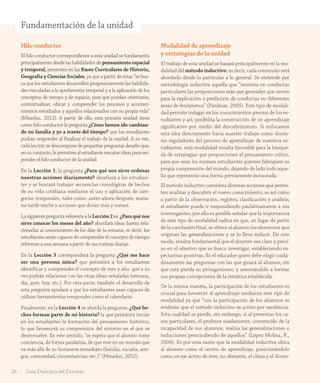 Fundamentación de la unidad
Hilo conductor
El hilo conductor correspondiente a esta unidad se fundamenta
principalmente desde las habilidades de pensamiento espacial
y temporal, presentes en las Bases Curriculares de Historia,
Geografía y Ciencias Sociales, ya que a partir de estas “se bus-
ca que los estudiantes desarrollen progresivamente las habilida-
des vinculadas a la aprehensión temporal y a la aplicación de los
conceptos de tiempo y de espacio, para que puedan orientarse,
contextualizar, ubicar y comprender los procesos y aconteci-
mientos estudiados y aquellos relacionados con su propia vida”
(Mineduc, 2012). A partir de ello, esta primera unidad tiene
como hilo conductor la pregunta ¿Cómo hemos ido cambian-
do mi familia y yo a través del tiempo? que los estudiantes
podrán responder al finalizar el trabajo de la unidad. A su vez,
cada lección se descompone de pequeñas preguntas desafío que,
en su conjunto, le permiten al estudiante rescatar ideas para res-
ponder el hilo conductor de la unidad.
En la Lección 1, la pregunta ¿Para qué nos sirve ordenar
nuestras acciones diariamente? desafiará a los estudian-
tes y se buscará trabajar secuencias cronológicas de hechos
de su vida cotidiana mediante el uso y aplicación de cate-
gorías temporales, tales como: antes-ahora-después; maña-
na-tarde-noche y acciones que duran más y menos.
LasiguientepreguntareferentealaLección2es:¿Paraquénos
sirve conocer los meses del año? abordará ideas fuerza rela-
cionadas al conocimiento de los días de la semana, es decir, los
estudiantes serán capaces de comprender el concepto de tiempo
referente a una semana a partir de sus rutinas diarias.
En la Lección 3 corresponderá la pregunta ¿Qué me hace
ser una persona única? que permitirá a los estudiantes
identificar y comprender el concepto de mes y año, que a su
vez podrán relacionar con las otras ideas señaladas (semana,
día, ayer, hoy, etc.). Por otra parte, también el desarrollo de
esta pregunta ayudará a que los estudiantes sean capaces de
utilizar herramientas temporales como el calendario.
Finalmente, en la Lección 4 se aborda la pregunta: ¿Qué he-
chos forman parte de mi historia? la que permitirá iniciar
en los estudiantes la formación del pensamiento histórico,
lo que favorecerá su comprensión del entorno en el que se
desenvuelve. En este sentido, “se espera que el alumno tome
conciencia, de forma paulatina, de que vive en un mundo que
va más allá de su horizonte inmediato (familia, escuela, ami-
gos, comunidad, circunstancias, etc.)” (Mineduc, 2012).
Modalidad de aprendizaje
y estrategias de la unidad
El trabajo de esta unidad se basará principalmente en la mo-
dalidad del método inductivo, es decir, cada contenido será
abordado desde lo particular a lo general. Se entiende por
metodología inductiva aquella que “muestra en conductas
particulares las proposiciones más que generales que sirven
para la explicación o predicción de conductas en diferentes
áreas de fenómenos” (Pardinas, 2005). Este tipo de modali-
dad permite indagar en los conocimientos previos de los es-
tudiantes y así, posibilita la construcción de un aprendizaje
significativo por medio del descubrimiento. Si enfocamos
esta idea directamente hacia nuestro trabajo como docen-
tes reguladores del proceso de aprendizaje de nuestros es-
tudiantes, esta modalidad resulta favorable para la búsque-
da de estrategias que proporcionen el pensamiento crítico,
para que sean los mismos estudiantes quienes fabriquen su
propia comprensión del mundo, dejando de lado todo aque-
llo que represente una forma previamente instaurada.
El método inductivo considera diversas acciones que permi-
ten analizar y descubrir el nuevo conocimiento, es así como
a partir de la observación, registro, clasificación y análisis;
el estudiante puede ir respondiendo paulatinamente a sus
interrogantes, por ello es posible señalar que la importancia
de este tipo de modalidad radica en que, en lugar de partir
de la conclusión final, se ofrece al alumno los elementos que
originan las generalizaciones y se lo lleva inducir. De este
modo, resulta fundamental que el docente sea claro y preci-
so en el objetivo que se busca investigar, estableciendo ex-
pectativas positivas. Es el educador quien debe elegir cuida-
dosamente las preguntas con las que guiará al alumno, sin
que este pierda su protagonismo, y asesorándolo a formar
sus propias concepciones de la temática establecida.
De la misma manera, la participación de los estudiantes es
crucial para favorecer el aprendizaje mediante este tipo de
modalidad ya que “con la participación de los alumnos es
evidente que el método inductivo es activo por excelencia.
Esta cualidad se pierde, sin embargo, si al presentar los ca-
sos particulares, el profesor osadamente, convencido de la
incapacidad de sus alumnos, realiza las generalizaciones o
inducciones prescindiendo de aquellos” (López Molina, R.,
2004). Es por esta razón que la modalidad inductiva ubica
al alumno como el centro de aprendizaje, posicionándolo
como un eje activo de éste; no obstante, el clima y el docen-
26 Guía Didáctica del Docente
GDD_Histo_1B_U1.indd 26 24-09-18 17:30
 