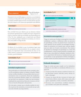 Para empezar
Texto del Estudiante
Páginas 12 y 13
El propósito de esta doble página es motivar a sus estudiantes
a comenzar el desarrollo de los aprendizajes propuestos para
la unidad y también lograr rescatar nociones previas que pue-
dan tener respecto a los temas que aprenderán más adelante.
Actividad 1 Página 12Para empezar
1 Dibuja dos actividades que hiciste esta mañana.
2 ¿Cómo eres? Escribe o dibuja algunas características tuyas y explica tu dibujo al
resto del curso.
Así soy yo
doce12
Esta actividad tiene por objetivo que sus alumnos realicen
una primera aproximación al análisis del marco temporal en
el que se insertan todas las actividades que desarrollamos en
el día. Por esto, explíqueles que es importante que dibujen
una actividad que hayan realizado en la mañana, no en la no-
che o en la tarde a lo largo del día.
Actividad 2 Página 12
El objetivo de la actividad es que el estudiante logre tener
un acercamiento al reconocimiento de sus propias caracte-
rísticas. Es importante tener conocimiento de cómo se ven
a ellos mismos y potenciar la autoestima, destacándoles sus
virtudes y potencialidades.
Actividades 3 y 4 Página 13Unidad
1
3 Comenta con tu curso: ¿qué es lo que más te gusta de tu familia?
4 Dibuja un hecho importante de tu vida familiar. Compártelo con tu curso.
5 Marca con ✔ la opción que más te identifique.
Indicador
Conozco los días de la semana.
Conozco los meses del año.
Sé qué es una característica.
Reconozco mis características.
Sé qué es un hecho.
6 A partir de la actividad anterior, comenta con tus compañeros y compañeras.
a. ¿Qué indicador marcaste con ?
b. ¿Cómo crees que puedes mejorar esos aspectos?
trece 13
Unidad
1
3 Comenta con tu curso: ¿qué es lo que más te gusta de tu familia?
4 Dibuja un hecho importante de tu vida familiar. Compártelo con tu curso.
5 Marca con ✔ la opción que más te identifique.
Indicador
Conozco los días de la semana.
Conozco los meses del año.
Sé qué es una característica.
Reconozco mis características.
Sé qué es un hecho.
6 A partir de la actividad anterior, comenta con tus compañeros y compañeras.
a. ¿Qué indicador marcaste con ?
b. ¿Cómo crees que puedes mejorar esos aspectos?
trece 13
Actividades 5 y 6 Página 13
Actividad complementaria
Para profundizar en el desarrollo de esta actividad, solici-
te a los estudiantes realizar un trabajo en familia. Pídales
revisar un álbum familiar en el que podrán observar acon-
tecimientos como su nacimiento, fiestas de cumpleaños,
fotos de sus parientes (abuelos, padres, etc.) comentando
así qué fotos son anteriores y cuáles son más recientes,
analizando las características físicas de sí mismos y de los
otros en función del pasado y del presente.
Por otra parte, notarán que su familia también ha teni-
do un proceso de crecimiento, reconociendo así que cada
uno está viviendo una etapa distinta.
Actividad de metacognición
Tenga en cuenta que el trabajo metacognitivo insta a los
estudiantes a pensar, a reflexionar sobre sus procesos
de aprendizaje, es decir, les permite hacer consciente el
cómo aprende. En este sentido, las estrategias de apren-
dizaje se convierten en el puente para conectar aquello
que ya se sabe con el nuevo conocimiento. Una manera
de abordar las estrategias de aprendizaje es a través del
modelamiento, es decir, proporcionando un ejemplo que
deje en claro, cómo deben ser utilizadas. Asimismo, al ini-
cio, la supervisión del docente es fundamental para que
el estudiante se vaya apropiando de dichas estrategias y
puedan usarlas de manera autónoma en otros contextos.
Evaluando desempeños
Tenga en cuenta que para cumplir con los indicadores
evaluados en esta tabla sus estudiantes deberían ser ca-
paces de:
1. Conozco los días de la semana: nombrar al menos cua-
tro días (lunes, martes, miércoles, jueves, viernes, sá-
bado o domingo).
2. Conozco los meses del año: reconocer al menos seis
meses (enero, febrero, marzo, abril, mayo, junio, julio,
agosto, septiembre, octubre, noviembre, diciembre).
3. Reconozco mis características: establecer elementos
que considera como parte de su identidad.
5 Marca con ✔ la opción que más te identifique.
Indicador
Conozco los días de la semana.
Conozco los meses del año.
Reconozco mis características.
6 A partir de la actividad anterior, comenta con tu curso.
¿Qué indicador marcaste con ? ¿Cómo podrías mejorarlo?
13trece
U1_Hist_1B_txt_1/2_Punto.indd 13 23-07-18 13:20
31Historia, Geografía y Ciencias Sociales • 1° Básico
1
Unidad
El tiempo, mi familia y mi identidad
Lección 1
GDD_Histo_1B_U1.indd 31 24-09-18 17:30
 