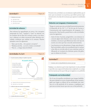 Actividad 3 Página 20
2. Marca con un ✔ la alternativa correcta.
a. ¿Qué día viene después del martes?
Lunes Miércoles Viernes
b. ¿Qué día está antes del viernes?
Jueves Sábado Domingo
c. ¿Qué día está después del sábado?
Miércoles Domingo Viernes
3. Comenta con tu curso:
a. ¿Qué día es hoy?
b. ¿Qué día será mañana?
c. ¿Qué día fue ayer?
veinte20
U1_Hist_1B_txt_1/2_Punto.indd 20 23-07-18 13:20
Actividad de refuerzo
Para reforzar los aprendizajes en torno a los conceptos
temporales de “hoy”, “mañana” y “ayer” en relación con
los nombres de los días de la semana, invite a sus alum-
nos a elaborar un relato secuencial sobre distintas acti-
vidades cotidianas que realizan en la semana. Plantee
ejemplos como los siguientes:
•	 “Ayer, que era día…, fui a pasear a mi perro”.
•	 “Mañana será día… y yo iré a visitar a mi abuela”.
•	 “Hoy es… y tengo clases de fútbol”.
Actividades 4 a la 6 Página 21
Unidad
1
4. Escucha el poema y dibuja en el globo lo que dice.
Un poquito cada día
El lunes inflé un globo.
El martes le hice ojitos.
El miércoles pinté la boca.
El jueves pegué los pelitos.
El viernes le dibujé
una nariz de payaso.
El sábado le até un cordón
que saqué de mi zapato.
Por Mónica Tirabasso.
(Extracto. Extraído desde http://www.menudospeques.net/recursos-educativos/poesias/
dias-semana/poquito-cada-dia).
a. Subraya los días de la semana que reconozcas.
b. ¿Qué día no se mencionó?
5. Ordena los días de la semana enumerándolos.
Miércoles Sábado Jueves
Lunes Viernes Martes Domingo
6. ¿Cuántos días tiene una semana?
7. Comenta cuál es tu día preferido de la semana y por qué.
veintiuno 21
U1_Hist_1B_txt_1/2_Punto.indd 21 23-07-18 13:20
Presente esta actividad a sus estudiantes explicándoles que el
texto que escucharán es un poema y que deben prestar espe-
cial atención a los días de la semana que aparecen nombrados
en él.
Relación con Lenguaje y Comunicación
Tenga en cuenta que esta actividad le permitirá potenciar
el desarrollo de los OA 7 y 17 de los ejes de Lectura y
Comunicación oral, respectivamente, de Lenguaje y Co-
municación. Para hacerlo, puede llevar a cabo actividades
como las siguientes:
•	 Antes de leer el poema, pregúnteles a sus alumnos si
conocen algún texto literario como el que van a leer e
invítelos a reconocer qué diferencias tiene este tipo de
escrito con otros que han conocido anteriormente.
•	 Lea el poema en voz alta primero y luego, para desarro-
llar la actividad a, pida a sus estudiantes que lo vuelvan
a leer ellos en voz alta todo el curso mientras usted va
dibujando en la pizarra las distintas partes del globo
que se relatan en el texto.
Actividad 7 Página 21
Unidad
1
4. Escucha el poema y dibuja en el globo lo que dice.
Un poquito cada día
El lunes inflé un globo.
El martes le hice ojitos.
El miércoles pinté la boca.
El jueves pegué los pelitos.
El viernes le dibujé
una nariz de payaso.
El sábado le até un cordón
que saqué de mi zapato.
Por Mónica Tirabasso.
(Extracto. Extraído desde http://www.menudospeques.net/recursos-educativos/poesias/
dias-semana/poquito-cada-dia).
a. Subraya los días de la semana que reconozcas.
b. ¿Qué día no se mencionó?
5. Ordena los días de la semana enumerándolos.
Miércoles Sábado Jueves
Lunes Viernes Martes Domingo
6. ¿Cuántos días tiene una semana?
7. Comenta cuál es tu día preferido de la semana y por qué.
veintiuno 21
U1_Hist_1B_txt_1/2_Punto.indd 21 23-07-18 13:20
Explique a sus alumnos que lo más importante en esta actividad
esqueellosseancapacesdefundamentaryexplicarleasucompa-
ñero las razones por las que el día que escogieron es su preferido.
Trabajando con la diversidad
En el caso de aquellos estudiantes que tengan habilida-
des para trabajar en torno al aprendizaje visual, propón-
gales que hagan un dibujo de las actividades que reali-
zan en su día preferido de la semana y expliquen por
qué esas acciones hacen que este sea su día preferido.
39Historia, Geografía y Ciencias Sociales • 1° Básico
1
Unidad
El tiempo, mi familia y mi identidad
Lección 1
GDD_Histo_1B_U1.indd 39 24-09-18 17:30
 