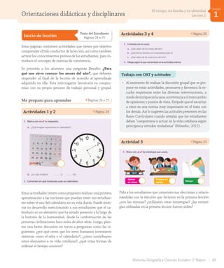 Orientaciones didácticas y disciplinares
Inicio de lección
Texto del Estudiante
Páginas 24 y 25
Estas páginas contienen actividades que tienen por objetivo
comprender el hilo conductor de la lección, así como también
activar los conocimientos previos de los estudiantes, para in-
troducir el concepto de normas de convivencia.
Se presenta a los alumnos una pregunta Desafío: ¿Para
qué nos sirve conocer los meses del año?, que deberán
responder al final de la lección de acuerdo al aprendizaje
adquirido en ella. Esta interrogante favorecerá su compro-
miso con su propio proceso de trabajo personal y grupal.
Me preparo para aprender Páginas 24 y 25
Actividades 1 y 2 Página 24
Los meses y las
estaciones del año
Lección
2
Me preparo para aprender
Escucha y realiza las actividades.
1. Marca con un ✔ tu respuesta.
a. ¿Qué imagen representa un calendario?
Al final de esta lección podrás responder:
¿Para qué nos sirve conocer los meses del año?
Desafío
b. ¿Lo usas a diario? Sí No
2. Comenten en qué instancias usan un calendario.
_veintiocho
veinticuatro24
U1_Hist_1B_txt_1/2_Punto.indd 24 23-07-18 13:20
Estas actividades tienen como propósito realizar una primera
aproximación a las nociones que puedan tener sus estudian-
tes sobre el uso del calendario en su vida diaria. Puede moti-
var su desarrollo mencionando a sus estudiantes que el ca-
lendario es un elemento que ha estado presente a lo largo de
la historia de la humanidad, desde la conformación de las
primeras civilizaciones hace miles de años atrás. Luego, plan-
tee una breve discusión en torno a preguntas como las si-
guientes: ¿por qué creen que los seres humanos inventaron
sistemas como el reloj o el calendario?, ¿cómo contribuyen
estos elementos a su vida cotidiana?, ¿qué otras formas de
ordenar el tiempo conocen?
Actividades 3 y 4 Página 25Unidad
1
3. Comenta con tu curso:
a. ¿Qué sabes de los meses del año?
b. ¿Qué fechas del año son importantes para ti?
c. ¿Qué sabes de las estaciones del año?
4. Dibuja según lo que comentaste en la actividad anterior.
5. Marca con un ✔ las estrategias que usarás.
Dibujar
Opinar
en clases
Trabajar en
equipo
_veintinueve
veinticinco 25
U1_Hist_1B_txt_1/2_Punto.indd 25 23-07-18 13:20
Trabajo con OAT y actitudes
• Al momento de realizar la discusión grupal que se pro-
pone en estas actividades, promueva y favorezca la es-
cucha respetuosa entre las diversas intervenciones, a
modo de enriquecer la sana convivencia y el intercambio
de opiniones y puntos de vista. Estipule que el escuchar
a otros es una norma muy importante en el trato con
los demás. Así lo sugieren las actitudes presentes en las
Bases Curriculares cuando señalan que los estudiantes
deben “comportarse y actuar en la vida cotidiana según
principios y virtudes ciudadanas” (Mineduc, 2012).
Unidad
1
3. Comenta con tu curso:
a. ¿Qué sabes de los meses del año?
b. ¿Qué fechas del año son importantes para ti?
c. ¿Qué sabes de las estaciones del año?
4. Dibuja según lo que comentaste en la actividad anterior.
5. Marca con un ✔ las estrategias que usarás.
Dibujar
Opinar
en clases
Trabajar en
equipo
_veintinueve
veinticinco 25
U1_Hist_1B_txt_1/2_Punto.indd 25 23-07-18 13:20
Pida a los estudiantes que comenten sus elecciones y relacio-
nándolas con la elección que hicieron en la primera lección:
¿son las mismas? ¿utilizarán otras estrategias? ¿las estrate-
gias utilizadas en la primera lección fueron útiles?
Actividad 5 Página 25
43Historia, Geografía y Ciencias Sociales • 1° Básico
1
Unidad
El tiempo, mi familia y mi identidad
Lección 2
GDD_Histo_1B_U1.indd 43 24-09-18 17:30
 