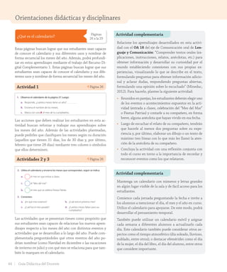Orientaciones didácticas y disciplinares
¿Qué es el calendario?
Páginas
26 a la 29
Estas páginas buscan lograr que sus estudiantes sean capaces
de conocer el calendario y sus diferentes usos y nombrar de
forma secuencial los meses del año. Además, podrá profundi-
zar en estos aprendizajes mediante el trabajo del Recurso Di-
gital Complementario 1. Estas páginas buscan lograr que sus
estudiantes sean capaces de conocer el calendario y sus dife-
rentes usos y nombrar de forma secuencial los meses del año.
Actividad 1 Página 26
Lección 2 Los meses y las estaciones del año
¿Qué es el calendario?
Es una forma de representar el tiempo. En él podemos identificar los días, las
semanas y también los meses y el año en que nos encontremos.
Un año tiene 12 meses. Cada mes tiene entre 28 y 31 días. Los meses del año son:
Enero1 Marzo3Febrero2 Abril4
Mayo5 Julio7Junio6 Agosto8
Septiembre9 Noviembre11Octubre10 Diciembre12
1. Observa el calendario de la página 27. Luego:
a. Responde, ¿cuántos meses tiene un año?
b. Encierra el nombre de los meses.
c. Marca con una ✘ el mes de tu cumpleaños.
2. Utiliza el calendario y encierra los meses que correspondan, según se indica:
a. el mes en que entras a clases.
c. el “Mes del mar”.
b. el mes que se celebra Fiestas Patrias.
3. Comenten.
a. ¿En qué mes estamos?
c. ¿Cuál fue el mes pasado?
b. ¿Cuál será el próximo mes?
d. ¿Cuántos meses faltan para sus
cumpleaños?
veintiséis26
U1_Hist_1B_txt_1/2_Punto.indd 26 23-07-18 13:20
Las acciones que deben realizar los estudiantes en esta ac-
tividad buscan reforzar y trabajar sus aprendizajes sobre
los meses del año. Además de las actividades planteadas,
puede pedirles que clasifiquen los meses según su duración
(aquellos que tienen 31 días, los de 30 días y, por último,
febrero que tiene 28 días) mediante tres colores o símbolos
que ellos determinen.
Actividades 2 y 3 Página 26
Lección 2 Los meses y las estaciones del año
¿Qué es el calendario?
Es una forma de representar el tiempo. En él podemos identificar los días, las
semanas y también los meses y el año en que nos encontremos.
Un año tiene 12 meses. Cada mes tiene entre 28 y 31 días. Los meses del año son:
Enero1 Marzo3Febrero2 Abril4
Mayo5 Julio7Junio6 Agosto8
Septiembre9 Noviembre11Octubre10 Diciembre12
1. Observa el calendario de la página 27. Luego:
a. Responde, ¿cuántos meses tiene un año?
b. Encierra el nombre de los meses.
c. Marca con una ✘ el mes de tu cumpleaños.
2. Utiliza el calendario y encierra los meses que correspondan, según se indica:
a. el mes en que entras a clases.
c. el “Mes del mar”.
b. el mes que se celebra Fiestas Patrias.
3. Comenten.
a. ¿En qué mes estamos?
c. ¿Cuál fue el mes pasado?
b. ¿Cuál será el próximo mes?
d. ¿Cuántos meses faltan para sus
cumpleaños?
veintiséis26Las actividades que se presentan tienen como propósito que
sus estudiantes sean capaces de relacionar los nuevos apren-
dizajes respecto a los meses del año con distintos eventos y
actividades que se desarrollan a lo largo del año. Puede com-
plementarla preguntándoles qué otros eventos del año po-
drían nombrar (como Navidad en diciembre o las vacaciones
de invierno en julio) y con qué mes se relaciona para que tam-
bién lo marquen en el calendario.
Actividad complementaria
Actividad complementaria
Relacione los aprendizajes desarrollados en esta activi-
dad con el OA 18 del eje de Comunicación oral de Len-
guaje y Comunicación: “Comprender textos orales (ex-
plicaciones, instrucciones, relatos, anécdotas, etc.) para
obtener información y desarrollar su curiosidad por el
mundo estableciendo conexiones con sus propias ex-
periencias, visualizando lo que se describe en el texto,
formulando preguntas para obtener información adicio-
nal y aclarar dudas, respondiendo preguntas abiertas,
formulando una opinión sobre lo escuchado” (Mineduc,
2012). Para hacerlo, plantee la siguiente actividad:
• Reunidos en parejas, los estudiantes deberán elegir uno
de los eventos o acontecimientos expuestos en la acti-
vidad (entrada a clases, celebración del “Mes del Mar”
o Fiestas Patrias) y contarle a su compañero, en forma
breve, alguna anécdota que hayan vivido en esa fecha.
• Luego de escuchar el relato de su compañero, tendrán
que hacerle al menos dos preguntas sobre su expe-
riencia y, por último, elaborar un dibujo o un texto de
máximo tres líneas con lo que más les llamó la aten-
ción de la anécdota de su compañero.
• Concluya la actividad con una reflexión conjunta con
todo el curso en torno a la importancia de recordar y
reconocer eventos como los que relataron.
Mantenga un calendario con números y letras grandes
en algún lugar visible de la sala y de fácil acceso para los
estudiantes.
Comience cada jornada preguntando la fecha e invite a
los alumnos a mencionar el día, el mes y el año en curso.
Utilice el calendario para apoyarse. De este modo, podrá
desarrollar el pensamiento temporal.
También puede utilizar un calendario móvil y asignar
cada semana a diferentes alumnos a actualizarlo cada
día. Este calendario también puede considerar otros as-
pectos como el tiempo atmosférico (día soleado, lluvioso,
nublado, entre otros); o destacar efemérides como el día
de la mujer, el día del libro, el día del alumno, entre otros
que considere importante.
44 Guía Didáctica del Docente
GDD_Histo_1B_U1.indd 44 24-09-18 17:30
 