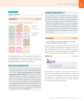 Página 28 y 29
¿Qué es la fecha?
Actividad 1 Página 28
Lección 2 Los meses y las estaciones del año
¿Qué es la fecha?
Es una forma de ubicarnos en el tiempo. La fecha se compone del día, el mes y
el año que estamos cursando. Algunas fechas corresponden a feriados o días
festivos para recordar hechos o celebrar fiestas importantes.
1. Observa el calendario y responde las siguientes preguntas.
a. ¿Qué día es hoy?
Enciérralo.
b. ¿En qué año estamos?
c. ¿Cuántos días faltan
para el próximo
fin de semana?
Año 2019
1 Enero 2 F_ebrero 3 Marzo
Lun Mar Miér Jue Vie Sáb Dom Lun Mar Miér Jue Vie Sáb Dom Lun Mar Miér Jue Vie Sáb Dom
1 2 3 4 5 6 1 2 3 1 2 3
7 8 9 10 11 12 13 4 5 6 7 8 9 10 4 5 6 7 8 9 10
14 15 16 17 18 19 20 11 12 13 14 15 16 17 11 12 13 14 15 16 17
21 22 23 24 25 26 27 18 19 20 21 22 23 24 18 19 20 21 22 23 24
28 29 30 31 25 26 27 28 25 26 27 28 29 30 31
4 Abril 5 Mayo 6 Junio
Lun Mar Miér Jue Vie Sáb Dom Lun Mar Miér Jue Vie Sáb Dom Lun Mar Miér Jue Vie Sáb Dom
1 2 3 4 5 6 7 1 2 3 4 5 1 2
8 9 10 11 12 13 14 6 7 8 9 10 11 12 3 4 5 6 7 8 9
15 16 17 18 19 20 21 13 14 15 16 17 18 19 10 11 12 13 14 15 16
22 23 24 25 26 27 28 20 21 22 23 24 25 26 17 18 19 20 21 22 23
29 30 27 28 29 30 31 24 25 26 27 28 29 30
7 Julio 8 Agosto 9 Septiembre
Lun Mar Miér Jue Vie Sáb Dom Lun Mar Miér Jue Vie Sáb Dom Lun Mar Miér Jue Vie Sáb Dom
1 2 3 4 5 6 7 1 2 3 4 1
8 9 10 11 12 13 14 5 6 7 8 9 10 11 2 3 4 5 6 7 8
15 16 17 18 19 20 21 12 13 14 15 16 17 18 9 10 11 12 13 14 15
22 23 24 25 26 27 28 19 20 21 22 23 24 25 16 17 18 19 20 21 22
29 30 31 26 27 28 29 30 31 23 24 25 26 27 28 29
30
10 O_ctubre 11 Noviembre 12 D_iciembre
Lun Mar Miér Jue Vie Sáb Dom Lun Mar Miér Jue Vie Sáb Dom Lun Mar Miér Jue Vie Sáb Dom
1 2 3 4 5 6 1 2 3 1
7 8 9 10 11 12 13 4 5 6 7 8 9 10 2 3 4 5 6 7 8
14 15 16 17 18 19 20 11 12 13 14 15 16 17 9 10 11 12 13 14 15
21 22 23 24 25 26 27 18 19 20 21 22 23 24 16 17 18 19 20 21 22
28 29 30 31 25 26 27 28 29 30 23 24 25 26 27 28 29
30 31
Calendario_Vertical.indd 1 29-05-18 18:03
1 Enero 2 F_ebrero 3 Marzo
Lun Mar Miér Jue Vie Sáb Dom Lun Mar Miér Jue Vie Sáb Dom Lun Mar Miér Jue Vie Sáb Dom
1 2 3 4 5 6 1 2 3 1 2 3
7 8 9 10 11 12 13 4 5 6 7 8 9 10 4 5 6 7 8 9 10
14 15 16 17 18 19 20 11 12 13 14 15 16 17 11 12 13 14 15 16 17
21 22 23 24 25 26 27 18 19 20 21 22 23 24 18 19 20 21 22 23 24
28 29 30 31 25 26 27 28 25 26 27 28 29 30 31
4 Abril 5 Mayo 6 Junio
Lun Mar Miér Jue Vie Sáb Dom Lun Mar Miér Jue Vie Sáb Dom Lun Mar Miér Jue Vie Sáb Dom
1 2 3 4 5 6 7 1 2 3 4 5 1 2
8 9 10 11 12 13 14 6 7 8 9 10 11 12 3 4 5 6 7 8 9
15 16 17 18 19 20 21 13 14 15 16 17 18 19 10 11 12 13 14 15 16
22 23 24 25 26 27 28 20 21 22 23 24 25 26 17 18 19 20 21 22 23
29 30 27 28 29 30 31 24 25 26 27 28 29 30
7 Julio 8 Agosto 9 Septiembre
Lun Mar Miér Jue Vie Sáb Dom Lun Mar Miér Jue Vie Sáb Dom Lun Mar Miér Jue Vie Sáb Dom
1 2 3 4 5 6 7 1 2 3 4 1
8 9 10 11 12 13 14 5 6 7 8 9 10 11 2 3 4 5 6 7 8
15 16 17 18 19 20 21 12 13 14 15 16 17 18 9 10 11 12 13 14 15
22 23 24 25 26 27 28 19 20 21 22 23 24 25 16 17 18 19 20 21 22
29 30 31 26 27 28 29 30 31 23 24 25 26 27 28 29
30
10 O_ctubre 11 Noviembre 12 D_iciembre
Lun Mar Miér Jue Vie Sáb Dom Lun Mar Miér Jue Vie Sáb Dom Lun Mar Miér Jue Vie Sáb Dom
1 2 3 4 5 6 1 2 3 1
7 8 9 10 11 12 13 4 5 6 7 8 9 10 2 3 4 5 6 7 8
14 15 16 17 18 19 20 11 12 13 14 15 16 17 9 10 11 12 13 14 15
21 22 23 24 25 26 27 18 19 20 21 22 23 24 16 17 18 19 20 21 22
28 29 30 31 25 26 27 28 29 30 23 24 25 26 27 28 29
30 31
Calendario_Vertical.indd 1 29-05-18 18:03
1 Enero 2 F_ebrero 3 Marzo
Lun Mar Miér Jue Vie Sáb Dom Lun Mar Miér Jue Vie Sáb Dom Lun Mar Miér Jue Vie Sáb Dom
1 2 3 4 5 6 1 2 3 1 2 3
7 8 9 10 11 12 13 4 5 6 7 8 9 10 4 5 6 7 8 9 10
14 15 16 17 18 19 20 11 12 13 14 15 16 17 11 12 13 14 15 16 17
21 22 23 24 25 26 27 18 19 20 21 22 23 24 18 19 20 21 22 23 24
28 29 30 31 25 26 27 28 25 26 27 28 29 30 31
4 Abril 5 Mayo 6 Junio
Lun Mar Miér Jue Vie Sáb Dom Lun Mar Miér Jue Vie Sáb Dom Lun Mar Miér Jue Vie Sáb Dom
1 2 3 4 5 6 7 1 2 3 4 5 1 2
8 9 10 11 12 13 14 6 7 8 9 10 11 12 3 4 5 6 7 8 9
15 16 17 18 19 20 21 13 14 15 16 17 18 19 10 11 12 13 14 15 16
22 23 24 25 26 27 28 20 21 22 23 24 25 26 17 18 19 20 21 22 23
29 30 27 28 29 30 31 24 25 26 27 28 29 30
7 Julio 8 Agosto 9 Septiembre
Lun Mar Miér Jue Vie Sáb Dom Lun Mar Miér Jue Vie Sáb Dom Lun Mar Miér Jue Vie Sáb Dom
1 2 3 4 5 6 7 1 2 3 4 1
8 9 10 11 12 13 14 5 6 7 8 9 10 11 2 3 4 5 6 7 8
15 16 17 18 19 20 21 12 13 14 15 16 17 18 9 10 11 12 13 14 15
22 23 24 25 26 27 28 19 20 21 22 23 24 25 16 17 18 19 20 21 22
29 30 31 26 27 28 29 30 31 23 24 25 26 27 28 29
30
10 O_ctubre 11 Noviembre 12 D_iciembre
Lun Mar Miér Jue Vie Sáb Dom Lun Mar Miér Jue Vie Sáb Dom Lun Mar Miér Jue Vie Sáb Dom
1 2 3 4 5 6 1 2 3 1
7 8 9 10 11 12 13 4 5 6 7 8 9 10 2 3 4 5 6 7 8
14 15 16 17 18 19 20 11 12 13 14 15 16 17 9 10 11 12 13 14 15
21 22 23 24 25 26 27 18 19 20 21 22 23 24 16 17 18 19 20 21 22
28 29 30 31 25 26 27 28 29 30 23 24 25 26 27 28 29
30 31
Calendario_Vertical.indd 1 29-05-18 18:03
_treinta y _dos
veintiocho28
U1_Hist_1B_txt_1/2_Punto.indd 28 23-07-18 13:20
Esta actividad pretende que sus estudiantes trabajen en tor-
no a distintas fechas y otros conceptos temporales que han
venido aprendiendo a lo largo de la unidad y refuercen los
aprendizajes adquiridos sobre los meses del año.
Desarrollo de habilidades TIC
Complemente el trabajo con el calendario invitando a sus
estudiantes a trabajar en el juego de calendario disponible
en el enlace https://www.mundoprimaria.com/juegos-
matematicas/juego-calendario/ (Recuerde que los enla-
ces pueden expirar con el tiempo). Es importante que al
momento de trabajar con ellos, prepare la sala de compu-
tación o enlace y tenga la página como enlace directo en
el escritorio para que el estudiante no tenga dificultades
en su búsqueda. Aproveche la instancia para trabajar con
ellos habilidades TIC como encender el computador, ma-
nejo del mouse y teclado, acceso a páginas web (mediante
enlace directo), entre otras habilidades.
Actividad 2 Página 29Unidad
1
2. Creen un calendario con las fechas de cumpleaños de tu curso. Anoten el
número de cumpleaños en cada uno de los meses.
Reflexiono
1. Comenta:
a. ¿Cuándo has utilizado un calendario?
b. ¿Para qué sirve escribir la fecha?
c. ¿Qué importancia tiene colocar la fecha en sus cuadernos y sus trabajos?
Enero Febrero Marzo Abril
Mayo Junio Julio Agosto
Septiembre Octubre Noviembre Diciembre
veintinueve 29
U1_Hist_1B_txt_1/2_Punto.indd 29 23-07-18 13:20
El propósito de esta actividad es relacionar los meses del año
con los cumpleaños de los integrantes del curso, es decir, con
algo cercano y significativo para sus estudiantes. Puede suge-
rirles que lleguen a sus casas a preguntar los cumpleaños de
sus familiares para incluirlos también en el calendario.
Reflexiono Página 29
Unidad
1
2. Creen un calendario con las fechas de cumpleaños de tu curso. Anoten el
número de cumpleaños en cada uno de los meses.
Reflexiono
1. Comenta:
a. ¿Cuándo has utilizado un calendario?
b. ¿Para qué sirve escribir la fecha?
c. ¿Qué importancia tiene colocar la fecha en sus cuadernos y sus trabajos?
Enero Febrero Marzo Abril
Mayo Junio Julio Agosto
Septiembre Octubre Noviembre Diciembre
veintinueve 29
U1_Hist_1B_txt_1/2_Punto.indd 29 23-07-18 13:20
Esta actividad busca generar un momento de reflexión y cie-
rre de la primera experiencia de aprendizaje de esta lección.
Por esto, es importante que preste atención a las respuestas
que entreguen sus estudiantes y, de ser necesario, plantear
una discusión en conjunto con todo el curso para comentar
las respuestas de cada pareja de trabajo.
Actividad complementaria
Para profundizar en el trabajo de ubicar y reconocer
distintas efemérides o fechas en el calendario, invite a
sus alumnos a marcar los feriados. Luego, pregúnteles:
“¿por qué creen que marcamos estas fechas en el ca-
lendario?, ¿qué diferencia tienen con los días domingo
que están marcados con un color distinto al resto de la
semana?”. De esta manera, podrá explicar y orientar a
sus estudiantes respecto al significado del día feriado y
diferenciarlo del fin de semana que ya conocieron en la
lección anterior.
45Historia, Geografía y Ciencias Sociales • 1° Básico
1
Unidad
El tiempo, mi familia y mi identidad
Lección 2
GDD_Histo_1B_U1.indd 45 24-09-18 17:30
 