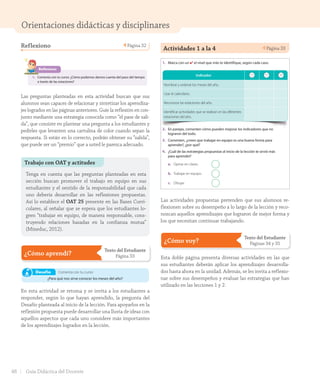 Orientaciones didácticas y disciplinares
Trabajo con OAT y actitudes
Tenga en cuenta que las preguntas planteadas en esta
sección buscan promover el trabajo en equipo en sus
estudiantes y el sentido de la responsabilidad que cada
uno debería desarrollar en las reflexiones propuestas.
Así lo establece el OAT 25 presente en las Bases Curri-
culares, al señalar que se espera que los estudiantes lo-
gren “trabajar en equipo, de manera responsable, cons-
truyendo relaciones basadas en la confianza mutua”
(Mineduc, 2012).
Reflexiono Página 32
Reflexiono
1. Comenta con tu curso: ¿Cómo podemos darnos cuenta del paso del tiempo
a través de las estaciones?
Primavera Verano
treinta y dos32
U1_Hist_1B_txt_1/2_Punto.indd 32 23-07-18 13:20
Las preguntas planteadas en esta actividad buscan que sus
alumnos sean capaces de relacionar y sintetizar los aprendiza-
jes logrados en las páginas anteriores. Guíe la reflexión en con-
junto mediante una estrategia conocida como “el pase de sali-
da”, que consiste en plantear una pregunta a los estudiantes y
pedirles que levanten una cartulina de color cuando sepan la
respuesta. Si están en lo correcto, podrán obtener su “salida”,
que puede ser un “premio” que a usted le parezca adecuado.
¿Cómo aprendí?
Texto del Estudiante
Página 33
Unidad
¿Cómo aprendí? 1
Escucha y realiza las actividades.
1. Marca con un ✔ el nivel que más te identifique, según cada caso.
2. En parejas, comenten cómo pueden mejorar los indicadores que no
lograron del todo.
3. Comenten, ¿creen que trabajar en equipo es una buena forma para
aprender?, ¿por qué?
4. ¿Cuál de las estrategias propuestas al inicio de la lección te sirvió más
para aprender?
Indicador
Nombrar y ordenar los meses del año.
Usar el calendario.
Reconocer las estaciones del año.
Identificar actividades que se realizan en las diferentes
estaciones del año.
Comenta con tu curso:
¿Para qué nos sirve conocer los meses del año?
Desafío
En esta actividad se retoma y se invita a los estudiantes a
responder, según lo que hayan aprendido, la pregunta del
Desafío planteada al inicio de la lección. Para apoyarlos en la
reflexión propuesta puede desarrollar una lluvia de ideas con
aquellos aspectos que cada uno considere más importantes
de los aprendizajes logrados en la lección.
Actividades 1 a la 4 Página 33
Unidad
¿Cómo aprendí? 1
Escucha y realiza las actividades.
1. Marca con un ✔ el nivel que más te identifique, según cada caso.
2. En parejas, comenten cómo pueden mejorar los indicadores que no
lograron del todo.
3. Comenten, ¿creen que trabajar en equipo es una buena forma para
aprender?, ¿por qué?
4. ¿Cuál de las estrategias propuestas al inicio de la lección te sirvió más
para aprender?
a. Opinar en clases.
b. Trabajar en equipo.
c. Dibujar.
Indicador
Nombrar y ordenar los meses del año.
Usar el calendario.
Reconocer las estaciones del año.
Identificar actividades que se realizan en las diferentes
estaciones del año.
Comenta con tu curso:
¿Para qué nos sirve conocer los meses del año?
Desafío
treinta y tres 33
U1_Hist_1B_txt_1/2_Punto.indd 33 23-07-18 13:20
Las actividades propuestas pretenden que sus alumnos re-
flexionen sobre su desempeño a lo largo de la lección y reco-
nozcan aquellos aprendizajes que lograron de mejor forma y
los que necesitan continuar trabajando.
¿Cómo voy?
Texto del Estudiante
Páginas 34 y 35
Esta doble página presenta diversas actividades en las que
sus estudiantes deberán aplicar los aprendizajes desarrolla-
dos hasta ahora en la unidad. Además, se les invita a reflexio-
nar sobre sus desempeños y evaluar las estrategias que han
utilizado en las lecciones 1 y 2.
48 Guía Didáctica del Docente
GDD_Histo_1B_U1.indd 48 24-09-18 17:30
 