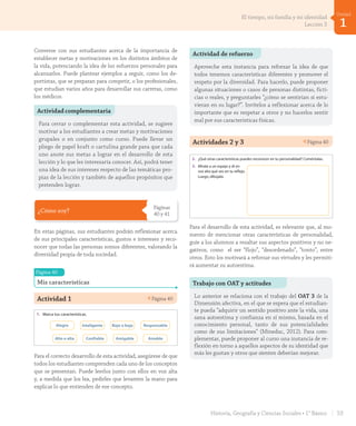Actividades 2 y 3 Página 40
Lección 3 Todos somos únicos y valiosos
¿Cómo soy?
Mis características
Todas las personas somos diferentes.
Todos tenemos características físicas y de
personalidad que nos hacen únicos.
A veces, dos personas pueden ser muy
parecidas físicamente, pero son personas
distintas, cada una con sus propias
características.
Lo importante es respetarnos.
1. Marca tus características.
Alegre Inteligente Bajo o baja Responsable
Alto o alta Confiable Amigable Amable
2. ¿Qué otras características puedes reconocer en tu personalidad? Coméntalas.
3. Mírate a un espejo y di en
voz alta qué ves en tu reflejo.
Luego, dibújate.
cuarenta40
U1_Hist_1B_txt_1/2_Punto.indd 40 23-07-18 13:21
Para el desarrollo de esta actividad, es relevante que, al mo-
mento de mencionar otras características de personalidad,
guíe a los alumnos a resaltar sus aspectos positivos y no ne-
gativos, como el ser “flojo”, “desordenado”, “tonto”, entre
otros. Esto los motivará a reforzar sus virtudes y les permiti-
rá aumentar su autoestima.
¿Cómo soy?
Páginas
40 y 41
En estas páginas, sus estudiantes podrán reflexionar acerca
de sus principales características, gustos e intereses y reco-
nocer que todas las personas somos diferentes, valorando la
diversidad propia de toda sociedad.
Página 40
Mis características
Actividad 1 Página 40
Lección 3 Todos somos únicos y valiosos
¿Cómo soy?
Mis características
Todas las personas somos diferentes.
Todos tenemos características físicas y de
personalidad que nos hacen únicos.
A veces, dos personas pueden ser muy
parecidas físicamente, pero son personas
distintas, cada una con sus propias
características.
Lo importante es respetarnos.
1. Marca tus características.
Alegre Inteligente Bajo o baja Responsable
Alto o alta Confiable Amigable Amable
2. ¿Qué otras características puedes reconocer en tu personalidad? Coméntalas.
3. Mírate a un espejo y di en
voz alta qué ves en tu reflejo.
Luego, dibújate.
cuarenta40
U1_Hist_1B_txt_1/2_Punto.indd 40 23-07-18 13:21
Para el correcto desarrollo de esta actividad, asegúrese de que
todos los estudiantes comprenden cada uno de los conceptos
que se presentan. Puede leerlos junto con ellos en voz alta
y, a medida que los lea, pedirles que levanten la mano para
explicar lo que entienden de ese concepto.
Actividad complementaria
Para cerrar o complementar esta actividad, se sugiere
motivar a los estudiantes a crear metas y motivaciones
grupales o en conjunto como curso. Puede llevar un
pliego de papel kraft o cartulina grande para que cada
uno anote sus metas a lograr en el desarrollo de esta
lección y lo que les interesaría conocer. Así, podrá tener
una idea de sus intereses respecto de las temáticas pro-
pias de la lección y también de aquellos propósitos que
pretenden lograr.
Actividad de refuerzo
Aproveche esta instancia para reforzar la idea de que
todos tenemos características diferentes y promover el
respeto por la diversidad. Para hacerlo, puede proponer
algunas situaciones o casos de personas distintas, ficti-
cias o reales, y preguntarles “¿cómo se sentirían si estu-
vieran en su lugar?”. Invítelos a reflexionar acerca de lo
importante que es respetar a otros y no hacerlos sentir
mal por sus características físicas.
Trabajo con OAT y actitudes
Lo anterior se relaciona con el trabajo del OAT 3 de la
Dimensión afectiva, en el que se espera que el estudian-
te pueda “adquirir un sentido positivo ante la vida, una
sana autoestima y confianza en sí mismo, basada en el
conocimiento personal, tanto de sus potencialidades
como de sus limitaciones” (Mineduc, 2012). Para com-
plementar, puede proponer al curso una instancia de re-
flexión en torno a aquellos aspectos de su identidad que
más les gustan y otros que sienten deberían mejorar.
Converse con sus estudiantes acerca de la importancia de
establecer metas y motivaciones en los distintos ámbitos de
la vida, potenciando la idea de los esfuerzos personales para
alcanzarlos. Puede plantear ejemplos a seguir, como los de-
portistas, que se preparan para competir, o los profesionales,
que estudian varios años para desarrollar sus carreras, como
los médicos.
53Historia, Geografía y Ciencias Sociales • 1° Básico
1
Unidad
El tiempo, mi familia y mi identidad
Lección 3
GDD_Histo_1B_U1.indd 53 24-09-18 17:30
 