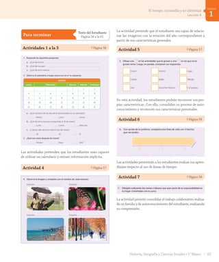 Para terminar
Texto del Estudiante
Página 56 a la 61
Actividades 1 a la 3 Página 56
Para terminar
Escucha y realiza las actividades.
1. Responde las siguientes preguntas:
a. ¿Qué día es hoy?
b. ¿Qué día fue ayer?
c. ¿Qué día será mañana?
2. Observa el calendario y luego marca con un ✔ tu respuesta.
a. ¿Qué nombres de los días de la semana faltan en el calendario?
Martes Lunes Jueves
b. ¿Qué día de la semana corresponde al 18 de marzo?
Lunes Jueves Miércoles
c. ¿Cuántos días tiene en total el mes de marzo?
28 30 31
3. ¿Qué mes viene después de marzo?
Febrero Mayo Abril
MARZO
Lunes Miércoles Viernes Sábado Domingo
1 2 3
4 5 6 7 8 9 10
11 12 13 14 15 16 17
18 19 20 21 22 23 24
25 26 27 28 29 30 31
cincuenta y seis
_sesenta
56
U1_Hist_1B_txt_1/2_Punto.indd 56 23-07-18 13:21
Las actividades pretenden que los estudiantes sean capaces
de utilizar un calendario y extraer información explícita.
Actividad 4 Página 57Unidad
1
4. Observa la imagen y completa con el nombre de cada estación.
5. Dibuja una en las actividades que te gustan y una en las que no te
gustan tanto. Luego, en parejas, comparen sus respuestas.
Correr
Cantar
Dormir
Bailar
Jugar
Dibujar
Estación
Estación
Estación
Estación
EQroy-Shutterstock.com
JessKraft-Shutterstock.com
La actividad pretende que el estudiante sea capaz de relacio-
nar las imágenes con la estación del año correspondiente a
partir de sus características generales.
Actividad 5 Página 57
4. Observa la imagen y completa con el nombre de cada estación.
5. Dibuja una en las actividades que te gustan y una en las que no te
gustan tanto. Luego, en parejas, comparen sus respuestas.
Correr
Cantar
Leer
Dormir
Bailar
Escuchar música
Jugar
Dibujar
Ir al parque
Estación
Estación
Estación
Estación
EQroy-Shutterstock.com
JessKraft-Shutterstock.com
cincuenta y siete
_sesenta _y _uno
57
U1_Hist_1B_txt_1/2_Punto.indd 57 23-07-18 13:21
En esta actividad, los estudiantes podrán reconocer sus pro-
pias características. Con ello, consolidan su proceso de auto-
conocimiento y reconocen sus caracterísicas personales.
Actividad 6 Página 58Para terminar
6. Con ayuda de tu profesor, completa esta línea de vida con 3 hechos
que recuerdes.
7. Dibújate realizando dos tareas o labores que sean parte de tu responsabilidad en
tu hogar. Coméntalas con tu curso.
cincuenta y ocho
_sesenta y _dos
58
U1_Hist_1B_txt_1/2_Punto.indd 58 23-07-18 13:21
Las actividades permitirán a los estudiantes evaluar sus apren-
dizajes respecto al uso de líneas de tiempo.
Actividad 7 Página 58
Para terminar
6. Con ayuda de tu profesor, completa esta línea de vida con 3 hechos
que recuerdes.
7. Dibújate realizando dos tareas o labores que sean parte de tu responsabilidad en
tu hogar. Coméntalas con tu curso.
cincuenta y ocho58
La actividad permite consolidar el trabajo colaborativo realiza-
do en familia y de autoconocimiento del estudiante, evaluando
su comprensión.
63Historia, Geografía y Ciencias Sociales • 1° Básico
1
Unidad
El tiempo, mi familia y mi identidad
Lección 4
GDD_Histo_1B_U1.indd 63 24-09-18 17:30
 