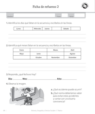 Nombre: Curso: Fecha:
Materi
al fotoco
piable
1. Identifica los días que faltan en la secuencia y escríbelos en las líneas.
Lunes Miércoles Jueves Sábado
2. Identifica qué meses faltan en la secuencia y escríbelos en las líneas.
Enero Marzo Abril
Mayo Junio Agosto
Octubre Noviembre Diciembre
3. Responde, ¿qué fecha es hoy?
Día: Mes: Año:
4. Observa la imagen.
a. ¿Qué accidente puede ocurrir?
b.¿Qué norma deberíamos saber
para evitar estos accidentes
y contar con una buena
convivencia?
Historia, Geografía y Ciencias Sociales • 1° Básico
Ficha de refuerzo 2
68
GDD_Histo_1B_U1.indd 68 24-09-18 17:30
 