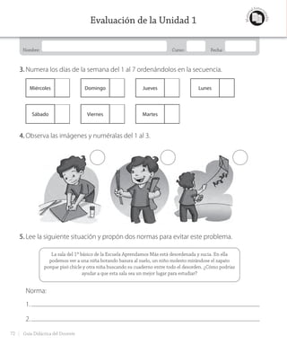 Nombre: Curso: Fecha:
Materi
al fotoco
piable
Evaluación de la Unidad 1
3. Numera los días de la semana del 1 al 7 ordenándolos en la secuencia.
Miércoles Domingo Jueves Lunes
Sábado Viernes Martes
4. Observa las imágenes y numéralas del 1 al 3.
5. Lee la siguiente situación y propón dos normas para evitar este problema.
La sala del 1º básico de la Escuela Aprendamos Más está desordenada y sucia. En ella
podemos ver a una niña botando basura al suelo, un niño molesto mirándose el zapato
porque pisó chicle y otra niña buscando su cuaderno entre todo el desorden. ¿Cómo podrías
ayudar a que esta sala sea un mejor lugar para estudiar?
Norma:
1.
2.
72 Guía Didáctica del Docente
GDD_Histo_1B_U1.indd 72 24-09-18 17:30
 