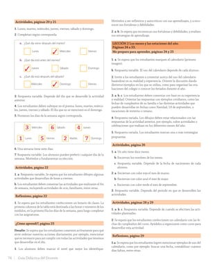 Actividades, páginas 20 y 21
1. Lunes, martes, miércoles, jueves, viernes, sábado y domingo.
2. Completan según corresponda.
¿Cuáles son los días de la semana?
La semana tiene siete días:
1. Nombren los días de la semana en el orden correcto.
2. Marca con un ✔ la alternativa correcta.
a. ¿Qué día viene después del martes?
Lunes Miércoles Viernes
b. ¿Qué día está antes del viernes?
Jueves Sábado Domingo
c. ¿Qué día está después del sábado?
Miércoles Domingo Viernes
3. Comenta con tu curso:
a. ¿Qué día es hoy?
b. ¿Qué día será mañana?
c. ¿Qué día fue ayer?
veinte20
3. Respuesta variable. Depende del día que se desarrolle la actividad
anterior.
4. Los estudiantes deben subrayar en el poema: lunes, martes, miérco-
les, jueves, viernes y sábado. El día que no se mencionó es el domingo.
5. Numeran los días de la semana según corresponda.
Unidad
1
4. Escucha el poema y dibuja en el globo lo que dice.
Un poquito cada día
El lunes inflé un globo.
El martes le hice ojitos.
El miércoles pinté la boca.
El jueves pegué los pelitos.
El viernes le dibujé
una nariz de payaso.
El sábado le até un cordón
que saqué de mi zapato.
Por Mónica Tirabasso.
(Extracto. Extraído desde http://www.menudospeques.net/recursos-educativos/poesias/
dias-semana/poquito-cada-dia).
a. Subraya los días de la semana que reconozcas.
b. ¿Qué día no se mencionó?
5. Ordena los días de la semana enumerándolos.
Miércoles Sábado Jueves
Lunes Viernes Martes Domingo
6. ¿Cuántos días tiene una semana?
7. Comenta cuál es tu día preferido de la semana y por qué.
veintiuno 21
6. Una semana tiene siete días.
7. Respuesta variable. Los alumnos pueden preferir cualquier día de la
semana. Motívelos a fundamentar su elección.
Actividades, página 22
1. a. Respuesta variable. Se espera que los estudiantes dibujen algunas
actividades que desarrollan de lunes a viernes.
b. Los estudiantes deben comentar las actividades que realizarán el fin
de semana, incluyendo actividades de ocio, familiares, entre otras.
Reflexiono, página 22
1. Se espera que los estudiantes confeccionen un horario de clases. La
primera columna de la tabla está destinada a las horas o números de los
módulos, en la primera fila los días de la semana, para luego completar
con las asignaturas.
¿Cómo aprendí?, página 23
Desafío: Se espera que los estudiantes comenten activamente para qué
sirve ordenar nuestras acciones diariamente; por ejemplo, mencionar
que es necesario para así cumplir con todas las actividades que tenemos
que desarrollar en el día.
1. Los alumnos deben marcar el nivel que mejor los identifique.
Motívelos a ser reflexivos y autocríticos con sus aprendizajes, y a reco-
nocer sus fortalezas y debilidades.
2. a. b. Se espera que reconozcan sus fortalezas y debilidades, y evalúen
sus estrategias de aprendizaje.
LECCIÓN 2 Los meses y las estaciones del año.
Páginas 24 a 33.
Me preparo para aprender, páginas 24 y 25
1. a. Se espera que los estudiantes marquen el calendario (primera
imagen).
b. Respuesta variable. El uso del calendario depende de cada alumno.
2. Invite a los estudiantes a comentar acerca del uso del calendario
basándose en su realidad y experiencia. Oriente la discusión dando
distintos ejemplos en los que se utiliza, como para organizar las eva-
luaciones del colegio o conocer los feriados durante el año.
3. a. b. c. Los estudiantes deben comentar con base en su experiencia
y realidad. Orientar las respuestas con ejemplos cotidianos, como las
fechas de cumpleaños de su familia o las distintas actividades que
pueden desarrollar en fechas como Navidad, 18 de septiembre, o
vacaciones de invierno o verano.
4. Respuesta variada. Los dibujos deben estar relacionados con las
respuestas de la actividad anterior, por ejemplo, sobre actividades o
celebraciones que realizan en los diferentes meses del año.
5. Respuesta variada. Los estudiantes marcan una o más estrategias
propuestas.
Actividades, página 26
1. a. Un año tiene doce meses.
b. Encierran los nombres de los meses.
c. Respuesta variable. Depende de la fecha de nacimiento de cada
alumno.
2. a. Encierran con color rojo el mes de marzo.
b. Encierran con color azul el mes de mayo.
c. Encierran con color verde el mes de septiembre.
3. Respuesta variable. Depende del período en que se desarrollen las
actividades.
Actividades, páginas 28 y 29
1. a. b. c. Respuesta variable. Depende de cuándo se efectúen las acti-
vidades planteadas.
2. Se espera que los estudiantes confeccionen un calendario con las fe-
chas de cumpleaños del curso. Ayúdelos a organizarse como curso para
desarrollar esta actividad.
Reflexiono, página 29
1.a. Se espera que los estudiantes logren mencionar ejemplos de uso del
calendario, como por ejemplo: buscar una fecha, contabilizar cuántos
días faltan, entre otras.
3
3
3
21 5 7
3 6 4
74 Guía Didáctica del Docente
GDD_Histo_1B_U1.indd 74 24-09-18 17:30
 
