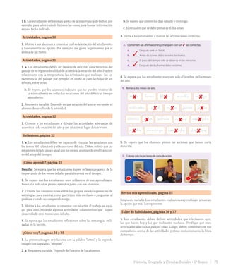 1.b. Los estudiantes reflexionan acerca de la importancia de fechar, por
ejemplo: para saber cuándo hicimos las cosas, para buscar información
en una fecha indicada.
Actividades, página 30
1. Motive a sus alumnos a comentar cuál es la estación del año favorita
y fundamentar su opción. Por ejemplo: me gusta la primavera por el
aroma de las flores.
Actividades, página 31
1. a. Los estudiantes deben ser capaces de describir características del
paisaje de su región o localidad de acuerdo a la estación del año. Pueden
relacionarse con la temperatura, las actividades que realizan, las ca-
racterísticas del paisaje; por ejemplo: en otoño se caen las hojas de los
árboles, entre otras.
b. Se espera que los alumnos indiquen que no pueden vestirse de
la misma forma en todas las estaciones del año debido al tiempo
atmosférico.
2. Respuesta variable. Depende en qué estación del año se encuentre el
alumno desarrollando la actividad.
Actividades, página 32
1. Oriente a los estudiantes a dibujar las actividades adecuadas de
acuerdo a cada estación del año y con relación al lugar donde viven.
Reflexiono, página 32
1. a. Los estudiantes deben ser capaces de vincular las estaciones con
los meses del calendario y el transcurso del año. Deben inferir que las
estaciones del año pasan igual que los meses, avanzando en el transcur-
so del año y del tiempo.
¿Cómo aprendí?, página 33
Desafío: Se espera que los estudiantes logren reflexionar acerca de la
importancia de los meses del año para ubicarnos en el tiempo.
1. Se espera que los estudiantes sean reflexivos de sus aprendizajes.
Para cada indicador, provea ejemplos junto con sus alumnos.
2. Oriente las conversaciones entre los grupos dando sugerencias de
estrategias para mejorar, como participar más en clases o preguntar al
profesor cuando no comprendan algo.
3. Motive a los estudiantes a comentar con relación al trabajo en equi-
po; para esto, recuerde algunas actividades colaborativas que hayan
desarrollado en el transcurso del año.
4. Se espera que los estudiantes reflexionen sobre las estrategias utili-
zadas en la lección.
¿Cómo voy?, páginas 34 y 35
1. La primera imagen se relaciona con la palabra “antes” y la segunda
imagen con la palabra “después”.
2. a. Respuesta variable. Depende del horario de los alumnos.
b. Se espera que pinten los días sábado y domingo.
c. El recuadro que se debe pintar es el día lunes.
3. Invite a los estudiantes a marcar las afirmaciones correctas.
antes después antes después
2. Realiza las siguientes actividades.
Lunes Martes Miércoles Jueves Viernes Sábado Domingo
a. Pinta un recuadro de color rojo los días que tienes Educación Física en la escuela.
b. Pinta un recuadro verde en los días de fin de semana.
c. Pinta un recuadro azul en el primer día de la semana.
3. Comenten las afirmaciones y marquen con un ✔ las correctas.
a. Después seré un bebé.
b. Antes de comer, debo lavarme las manos.
c. El paso del tiempo solo se observa en las personas.
d. Después de ducharme debo vestirme.
34 treinta y cuatro4. Se espera que los estudiantes marquen solo el nombre de los meses
del año.
Unidad
1
35
4. Remarca los meses del año.
Reviso mis aprendizajes
1. ¿Cómo consideras que has trabajado hasta ahora? Pinta tu respuesta.
Con responsabilidad y compromiso
por aprender en cada clase.
Me falta demostrar mayor interés
en los temas trabajados.
5. Colorea solo las acciones de corta duración.
miércoles mayo_abril _jueves _junio
viernes _septiembre_julio _sábado _agosto
_octubre noviembre _diciembre_domingo
_lunes _febrero martes marzo_enero
35treinta y cinco
5. Se espera que los alumnos pinten las acciones que tienen corta
duración.
Unidad
1
35
4. Remarca los meses del año.
Reviso mis aprendizajes
1. ¿Cómo consideras que has trabajado hasta ahora? Pinta tu respuesta.
Con responsabilidad y compromiso
por aprender en cada clase.
Me falta demostrar mayor interés
en los temas trabajados.
5. Colorea solo las acciones de corta duración.
miércoles mayo_abril _jueves _junio
viernes _septiembre_julio _sábado _agosto
_octubre noviembre _diciembre_domingo
_lunes _febrero martes marzo_enero
35treinta y cinco
Reviso mis aprendizajes, página 35
Respuesta variada. Los estudiantes evalúan sus aprendizajes y marcan
la opción que más los represente.
Taller de habilidades, páginas 36 y 37
1. Los estudiantes deben definir actividades que efectuaron ayer,
las que harán hoy y las que realizarán mañana. Verifique que sean
actividades adecuadas para su edad. Luego, deben comentar con sus
compañeros acerca de las actividades y cómo confeccionaron la línea
de tiempo.
3
8 8 8
8 8 8
8 8 8
8 8 8
3
75Historia, Geografía y Ciencias Sociales • 1° Básico
GDD_Histo_1B_U1.indd 75 24-09-18 17:30
 