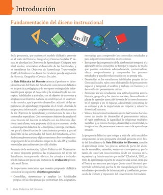 Introducción
En la propuesta, que sustenta el modelo didáctico presente
en el texto de Historia, Geografía y Ciencias Sociales 1º bá-
sico, se abordan los Objetivos de Aprendizaje (OA) para este
nivel escolar, orientados al desarrollo de las habilidades, y
se consideran los Objetivos de Aprendizaje Transversales
(OAT), definidos en las Bases Curriculares para la asignatura
de Historia, Geografía y Ciencias Sociales.
La Guía Didáctica del Docente orienta al profesor en la im-
plementación del Texto del Estudiante como recurso didáctico
en su práctica pedagógica y lo enriquece entregándole infor-
mación para apoyar el desarrollo y la evaluación de los con-
ceptos, habilidades y actitudes, con el objetivo de sustentar y
ampliar conocimientos. La Guía se constituye así en una fuen-
te de consulta, que le permite desarrollar cada una de las ex-
periencias de aprendizaje propuestas en el Texto. Además, le
proporciona información complementaria para el tratamiento
de los Objetivos de Aprendizaje y orientaciones de cara a los
contenidos específicos. Con este mismo objetivo de ampliar el
conocimiento del docente en relación con los diferentes obje-
tivos curriculares, esta propuesta didáctica se sustenta desde
la investigación didáctica de la disciplina, y entrega orientacio-
nes para la identificación de conocimientos previos y para el
desarrollo de las actividades del Texto del Estudiante, activi-
dades complementarias y el planteamiento de errores frecuen-
tes por parte de los estudiantes respecto de cada OA y posibles
remediales para subsanar tales dificultades.
Respecto de la evaluación, la Guía Didáctica del Docente tie-
ne como propósito potenciar las evaluaciones del Texto del
Estudiante, incorporando rúbricas, los criterios e indicado-
res de evaluación para cada instancia de evaluación presen-
tada en el Texto.
Es importante mencionar que nuestra propuesta didáctica
considera los siguientes objetivos generales:
•	 Consolidar, sistematizar y ampliar las habilidades
propias de las disciplinas que conforman esta asignatura,
necesarias para comprender los contenidos estudiados y
para adquirir conocimientos en otras áreas.
•	 Enriquecer la comprensión de la aprehensión temporal y la
aplicación de los conceptos de tiempo y espacio, de modo
que puedan orientarse adecuadamente, contextualizar,
ubicar temporalmente y comprender los procesos
estudiados y aquellos relacionados con su propia vida.
•	 Desarrollar en los estudiantes habilidades propias de las
Ciencias Sociales, tales como el desarrollo del pensamiento
espacial y temporal, el análisis y trabajo con fuentes y el
desarrollo del pensamiento crítico.
•	 Promover en los estudiantes una actitud positiva ante la
historia, geografía y las ciencias sociales, desarrollando el
placer de aprender acerca del devenir de los seres humanos
en el tiempo y en el espacio, adquiriendo conciencia de
su entorno y de la importancia de respetar y valorar la
diversidad humana.
•	 ValorarlosmétodosfundamentalesdelasCienciasSociales
como un modo de desarrollar el pensamiento crítico,
el rigor intelectual, la capacidad de relacionar múltiples
variables y, al mismo tiempo, desarrollar la creatividad, la
imaginación y la perseverancia en un marco de aprendizaje
situado.
La propuesta didáctica que integra y articula cada uno de los
componentes de esta propuesta editorial, presente en el Tex-
to del Estudiante y la Guía Didáctica del Docente, concibe
el aprendizaje como “un proceso activo de parte del alum-
no de ensamblar, extender, restaurar e interpretar y, por lo
tanto, de construir conocimientos desde los recursos de la
experiencia y la información que recibe” (Chadwick, 2001, p.
465). El aprendizaje es parte de una actividad social, de la que
el Texto y sus recursos participan (junto con el docente) pro-
veyendo información que ha de ser manipulada por los y las
estudiantes por medio de la interacción y la reflexión, provo-
cando la revisión y expansión del conocimiento formulado.
Fundamentación del diseño instruccional
6 Guía Didáctica del Docente
INI_GDD_H1B_TOMO 1.indd 6 24-09-18 17:29
 