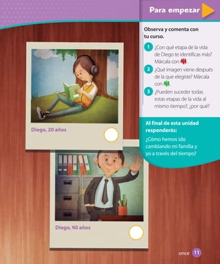 Para empezarPara empezarPara empezarPara empezarPara empezarPara empezar
Observa y comenta con
tu curso.
1 ¿Con qué etapa de la vida
de Diego te identificas más?
Márcala con .
2 ¿Qué imagen viene después
de la que elegiste? Márcala
con .
3 ¿Pueden suceder todas
estas etapas de la vida al
mismo tiempo?, ¿por qué?
Al final de esta unidad
responderás:
¿Cómo hemos ido
cambiando mi familia y
yo a través del tiempo?
Diego, 20 años
Diego, 40 años
11once
U1_Hist_1B_txt_1/2_Punto.indd 11 23-07-18 13:22
 