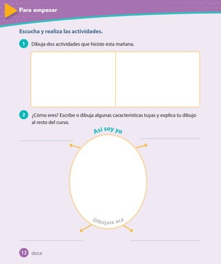 Para empezarPara empezar
Escucha y realiza las actividades.
1 Dibuja dos actividades que hiciste esta mañana.
2 ¿Cómo eres? Escribe o dibuja algunas características tuyas y explica tu dibujo
al resto del curso.
Así soy yo
Dibújújú ate acá
12 doce
U1_Hist_1B_txt_1/2_Punto.indd 12 23-07-18 13:22
 