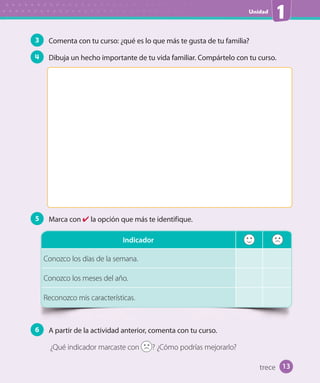 Unidad
1
3 Comenta con tu curso: ¿qué es lo que más te gusta de tu familia?
4 Dibuja un hecho importante de tu vida familiar. Compártelo con tu curso.
5 Marca con ✔ la opción que más te identifique.
Indicador
Conozco los días de la semana.
Conozco los meses del año.
Reconozco mis características.
6 A partir de la actividad anterior, comenta con tu curso.
¿Qué indicador marcaste con ? ¿Cómo podrías mejorarlo?
13trece
U1_Hist_1B_txt_1/2_Punto.indd 13 23-07-18 13:22
 