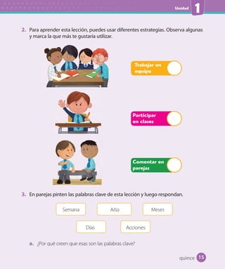 Unidad
1
2. Para aprender esta lección, puedes usar diferentes estrategias. Observa algunas
y marca la que más te gustaría utilizar.
Participar
en clases
Trabajar en
equipo
Comentar en
parejas
3. En parejas pinten las palabras clave de esta lección y luego respondan.
Semana Año
Días
Meses
Acciones
a. ¿Por qué creen que esas son las palabras clave?
quince 15
U1_Hist_1B_txt_1/2_Punto.indd 15 23-07-18 13:22
 