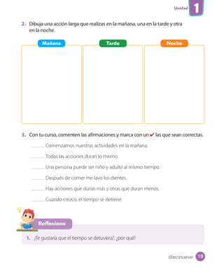 Unidad
1
2. Dibuja una acción larga que realizas en la mañana, una en la tarde y otra
en la noche.
3. Con tu curso, comenten las afirmaciones y marca con un ✔ las que sean correctas.
Comenzamos nuestras actividades en la mañana.
Todas las acciones duran lo mismo.
Una persona puede ser niño y adulto al mismo tiempo.
Después de comer me lavo los dientes.
Hay acciones que duran más y otras que duran menos.
Cuando crezco, el tiempo se detiene.
Mañana Tarde Noche
Reflexiono
1. ¿Te gustaría que el tiempo se detuviera?, ¿por qué?
diecinueve 19
U1_Hist_1B_txt_1/2_Punto.indd 19 23-07-18 13:22
 