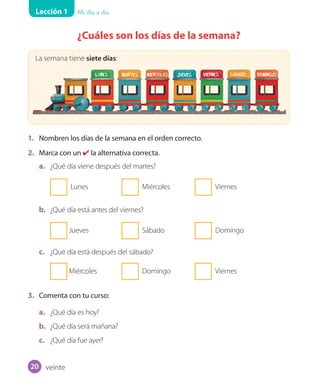 Lección 1 Mi día a día
¿Cuáles son los días de la semana?
La semana tiene siete días:
1. Nombren los días de la semana en el orden correcto.
2. Marca con un ✔ la alternativa correcta.
a. ¿Qué día viene después del martes?
Lunes Miércoles Viernes
b. ¿Qué día está antes del viernes?
Jueves Sábado Domingo
c. ¿Qué día está después del sábado?
Miércoles Domingo Viernes
3. Comenta con tu curso:
a. ¿Qué día es hoy?
b. ¿Qué día será mañana?
c. ¿Qué día fue ayer?
veinte20
U1_Hist_1B_txt_1/2_Punto.indd 20 23-07-18 13:22
 
