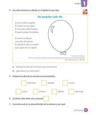 Unidad
1
4. Escucha el poema y dibuja en el globo lo que dice.
Un poquito cada día
El lunes inflé un globo.
El martes le hice ojitos.
El miércoles pinté la boca.
El jueves pegué los pelitos.
El viernes le dibujé
una nariz de payaso.
El sábado le até un cordón
que saqué de mi zapato.
Por Mónica Tirabasso.
(Extracto. Extraído desde http://www.menudospeques.net/recursos-educativos/poesias/
dias-semana/poquito-cada-dia).
a. Subraya los días de la semana que reconozcas.
b. ¿Qué día no se mencionó?
5. Ordena los días de la semana enumerándolos.
Miércoles Sábado Jueves
Lunes Viernes Martes Domingo
6. ¿Cuántos días tiene una semana?
7. Comenta cuál es tu día preferido de la semana y por qué.
veintiuno 21
U1_Hist_1B_txt_1/2_Punto.indd 21 23-07-18 13:22
 