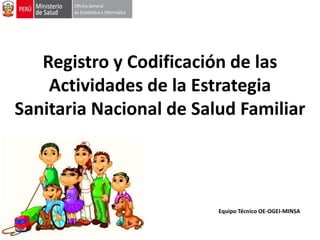 Registro y Codificación de las
Actividades de la Estrategia
Sanitaria Nacional de Salud Familiar
Equipo Técnico OE-OGEI-MINSA
 