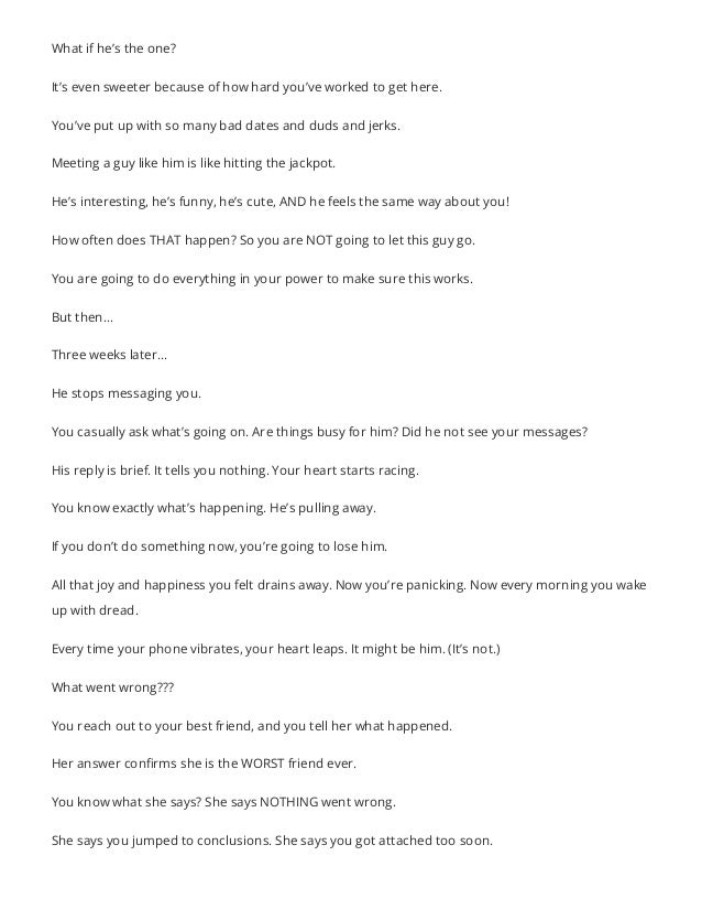 What if he’s the one?
It’s even sweeter because of how hard you’ve worked to get here.
You’ve put up with so many bad dates and duds and jerks.
Meeting a guy like him is like hitting the jackpot.
He’s interesting, he’s funny, he’s cute, AND he feels the same way about you!
How often does THAT happen? So you are NOT going to let this guy go.
You are going to do everything in your power to make sure this works.
But then…
Three weeks later…
He stops messaging you.
You casually ask what’s going on. Are things busy for him? Did he not see your messages?
His reply is brief. It tells you nothing. Your heart starts racing.
You know exactly what’s happening. He’s pulling away.
If you don’t do something now, you’re going to lose him.
All that joy and happiness you felt drains away. Now you’re panicking. Now every morning you wake
up with dread.
Every time your phone vibrates, your heart leaps. It might be him. (It’s not.)
What went wrong???
You reach out to your best friend, and you tell her what happened.
Her answer confirms she is the WORST friend ever.
You know what she says? She says NOTHING went wrong.
She says you jumped to conclusions. She says you got attached too soon.
 