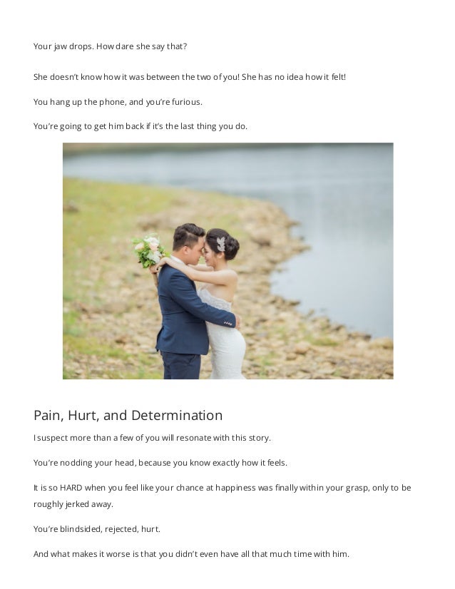 Your jaw drops. How dare she say that?
She doesn’t know how it was between the two of you! She has no idea how it felt!
You hang up the phone, and you’re furious.
You’re going to get him back if it’s the last thing you do.
Pain, Hurt, and Determination
I suspect more than a few of you will resonate with this story.
You’re nodding your head, because you know exactly how it feels.
It is so HARD when you feel like your chance at happiness was finally within your grasp, only to be
roughly jerked away.
You’re blindsided, rejected, hurt.
And what makes it worse is that you didn’t even have all that much time with him.
 