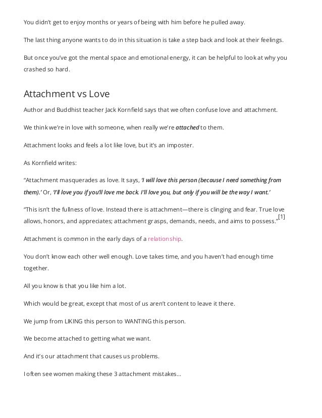 You didn’t get to enjoy months or years of being with him before he pulled away.
The last thing anyone wants to do in this situation is take a step back and look at their feelings.
But once you’ve got the mental space and emotional energy, it can be helpful to look at why you
crashed so hard.
Attachment vs Love
Author and Buddhist teacher Jack Kornfield says that we often confuse love and attachment.
We think we’re in love with someone, when really we’re attached to them.
Attachment looks and feels a lot like love, but it’s an imposter.
As Kornfield writes:
“Attachment masquerades as love. It says, ‘I will love this person (because I need something from
them).’ Or, ‘I’ll love you if you’ll love me back. I’ll love you, but only if you will be the way I want.’
“This isn’t the fullness of love. Instead there is attachment—there is clinging and fear. True love
allows, honors, and appreciates; attachment grasps, demands, needs, and aims to possess.”
Attachment is common in the early days of a relationship.
You don’t know each other well enough. Love takes time, and you haven’t had enough time
together.
All you know is that you like him a lot.
Which would be great, except that most of us aren’t content to leave it there.
We jump from LIKING this person to WANTING this person.
We become attached to getting what we want.
And it’s our attachment that causes us problems.
I often see women making these 3 attachment mistakes…
[1]
 